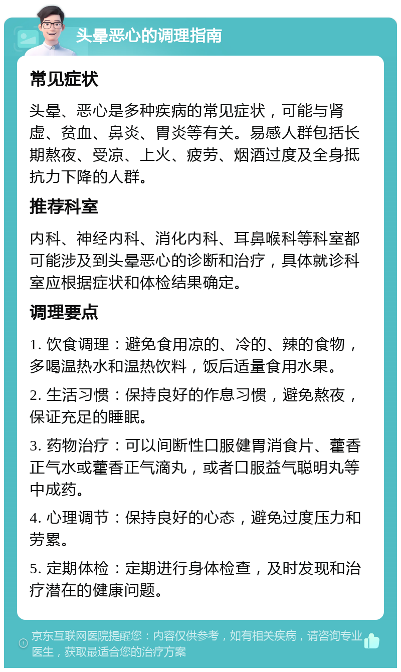 头晕恶心的调理指南 常见症状 头晕、恶心是多种疾病的常见症状，可能与肾虚、贫血、鼻炎、胃炎等有关。易感人群包括长期熬夜、受凉、上火、疲劳、烟酒过度及全身抵抗力下降的人群。 推荐科室 内科、神经内科、消化内科、耳鼻喉科等科室都可能涉及到头晕恶心的诊断和治疗，具体就诊科室应根据症状和体检结果确定。 调理要点 1. 饮食调理：避免食用凉的、冷的、辣的食物，多喝温热水和温热饮料，饭后适量食用水果。 2. 生活习惯：保持良好的作息习惯，避免熬夜，保证充足的睡眠。 3. 药物治疗：可以间断性口服健胃消食片、藿香正气水或藿香正气滴丸，或者口服益气聪明丸等中成药。 4. 心理调节：保持良好的心态，避免过度压力和劳累。 5. 定期体检：定期进行身体检查，及时发现和治疗潜在的健康问题。