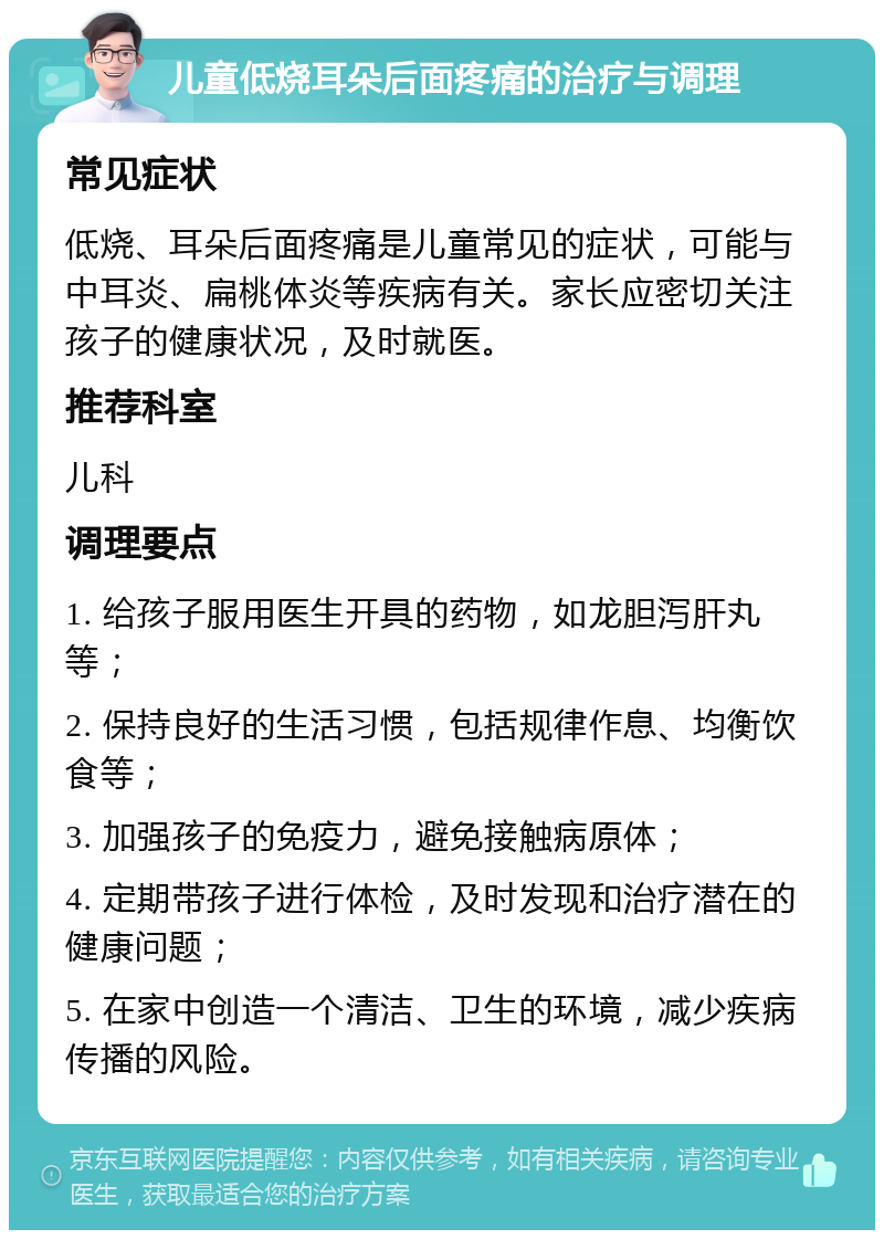 儿童低烧耳朵后面疼痛的治疗与调理 常见症状 低烧、耳朵后面疼痛是儿童常见的症状，可能与中耳炎、扁桃体炎等疾病有关。家长应密切关注孩子的健康状况，及时就医。 推荐科室 儿科 调理要点 1. 给孩子服用医生开具的药物，如龙胆泻肝丸等； 2. 保持良好的生活习惯，包括规律作息、均衡饮食等； 3. 加强孩子的免疫力，避免接触病原体； 4. 定期带孩子进行体检，及时发现和治疗潜在的健康问题； 5. 在家中创造一个清洁、卫生的环境，减少疾病传播的风险。