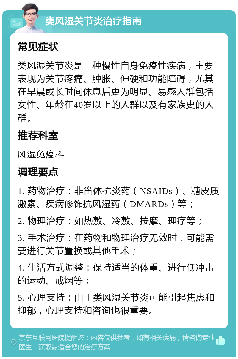 类风湿关节炎治疗指南 常见症状 类风湿关节炎是一种慢性自身免疫性疾病，主要表现为关节疼痛、肿胀、僵硬和功能障碍，尤其在早晨或长时间休息后更为明显。易感人群包括女性、年龄在40岁以上的人群以及有家族史的人群。 推荐科室 风湿免疫科 调理要点 1. 药物治疗：非甾体抗炎药（NSAIDs）、糖皮质激素、疾病修饰抗风湿药（DMARDs）等； 2. 物理治疗：如热敷、冷敷、按摩、理疗等； 3. 手术治疗：在药物和物理治疗无效时，可能需要进行关节置换或其他手术； 4. 生活方式调整：保持适当的体重、进行低冲击的运动、戒烟等； 5. 心理支持：由于类风湿关节炎可能引起焦虑和抑郁，心理支持和咨询也很重要。