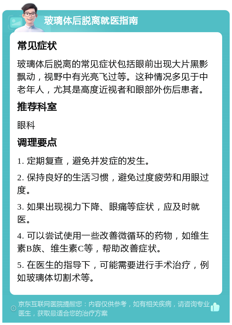 玻璃体后脱离就医指南 常见症状 玻璃体后脱离的常见症状包括眼前出现大片黑影飘动，视野中有光亮飞过等。这种情况多见于中老年人，尤其是高度近视者和眼部外伤后患者。 推荐科室 眼科 调理要点 1. 定期复查，避免并发症的发生。 2. 保持良好的生活习惯，避免过度疲劳和用眼过度。 3. 如果出现视力下降、眼痛等症状，应及时就医。 4. 可以尝试使用一些改善微循环的药物，如维生素B族、维生素C等，帮助改善症状。 5. 在医生的指导下，可能需要进行手术治疗，例如玻璃体切割术等。