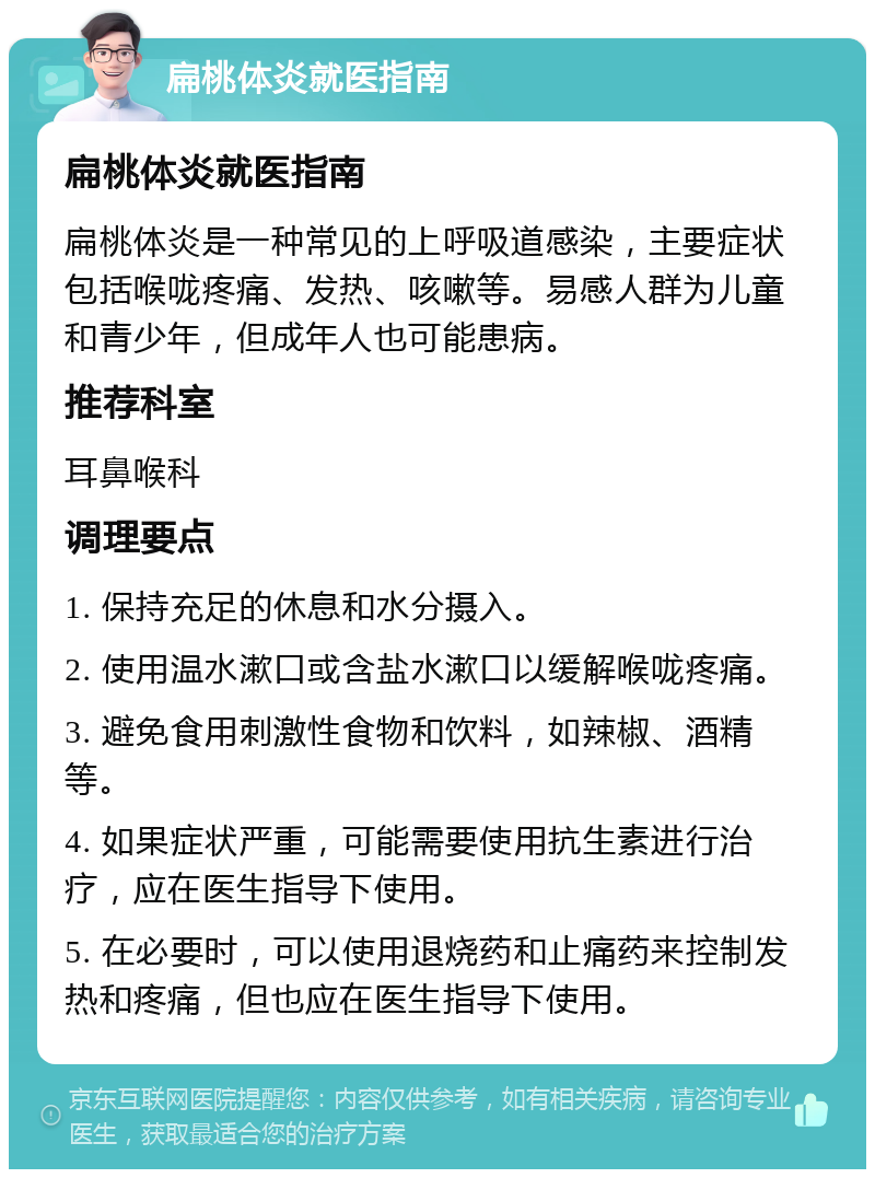 扁桃体炎就医指南 扁桃体炎就医指南 扁桃体炎是一种常见的上呼吸道感染，主要症状包括喉咙疼痛、发热、咳嗽等。易感人群为儿童和青少年，但成年人也可能患病。 推荐科室 耳鼻喉科 调理要点 1. 保持充足的休息和水分摄入。 2. 使用温水漱口或含盐水漱口以缓解喉咙疼痛。 3. 避免食用刺激性食物和饮料，如辣椒、酒精等。 4. 如果症状严重，可能需要使用抗生素进行治疗，应在医生指导下使用。 5. 在必要时，可以使用退烧药和止痛药来控制发热和疼痛，但也应在医生指导下使用。