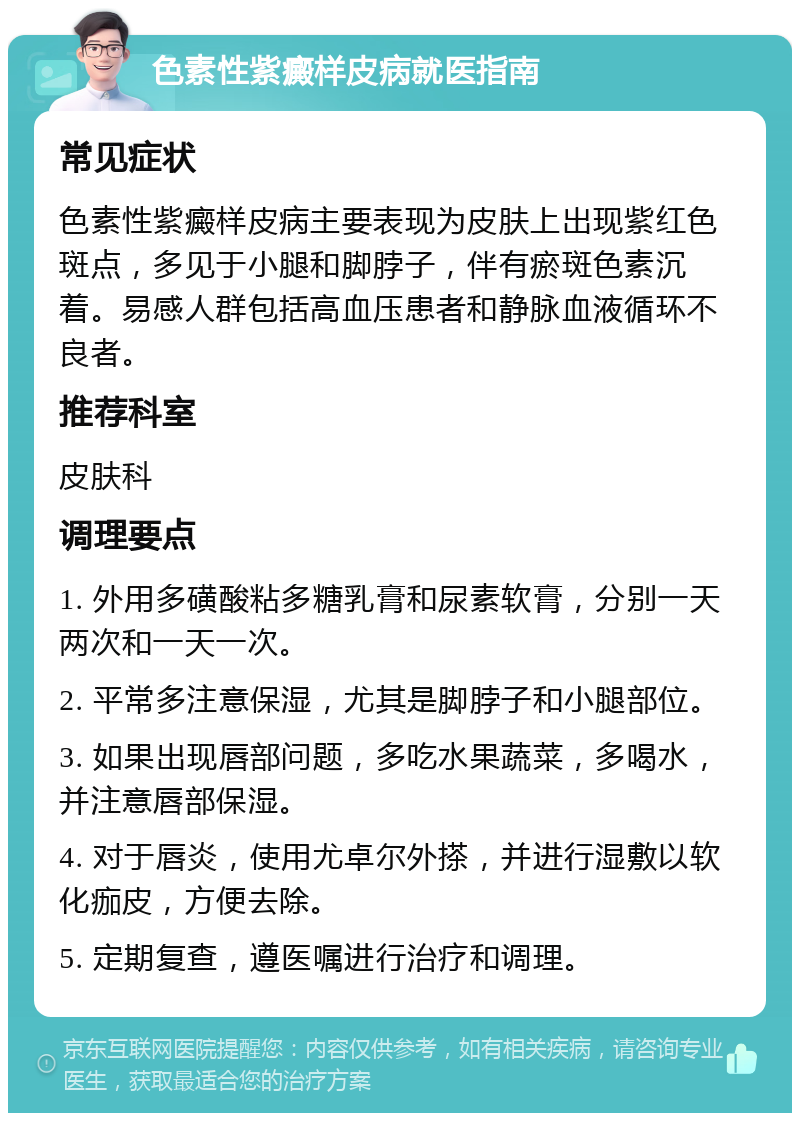 色素性紫癜样皮病就医指南 常见症状 色素性紫癜样皮病主要表现为皮肤上出现紫红色斑点，多见于小腿和脚脖子，伴有瘀斑色素沉着。易感人群包括高血压患者和静脉血液循环不良者。 推荐科室 皮肤科 调理要点 1. 外用多磺酸粘多糖乳膏和尿素软膏，分别一天两次和一天一次。 2. 平常多注意保湿，尤其是脚脖子和小腿部位。 3. 如果出现唇部问题，多吃水果蔬菜，多喝水，并注意唇部保湿。 4. 对于唇炎，使用尤卓尔外搽，并进行湿敷以软化痂皮，方便去除。 5. 定期复查，遵医嘱进行治疗和调理。