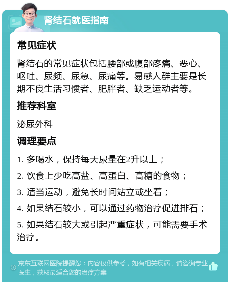 肾结石就医指南 常见症状 肾结石的常见症状包括腰部或腹部疼痛、恶心、呕吐、尿频、尿急、尿痛等。易感人群主要是长期不良生活习惯者、肥胖者、缺乏运动者等。 推荐科室 泌尿外科 调理要点 1. 多喝水，保持每天尿量在2升以上； 2. 饮食上少吃高盐、高蛋白、高糖的食物； 3. 适当运动，避免长时间站立或坐着； 4. 如果结石较小，可以通过药物治疗促进排石； 5. 如果结石较大或引起严重症状，可能需要手术治疗。