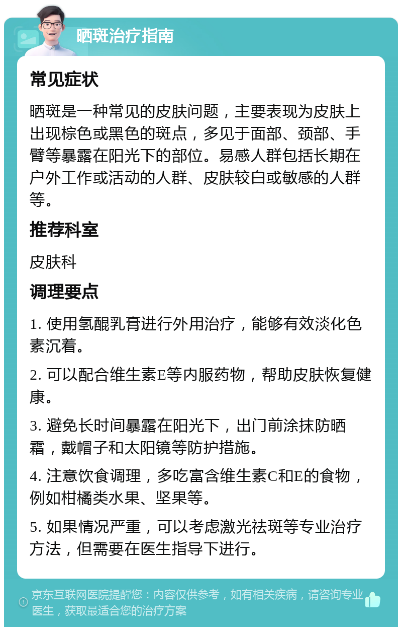 晒斑治疗指南 常见症状 晒斑是一种常见的皮肤问题，主要表现为皮肤上出现棕色或黑色的斑点，多见于面部、颈部、手臂等暴露在阳光下的部位。易感人群包括长期在户外工作或活动的人群、皮肤较白或敏感的人群等。 推荐科室 皮肤科 调理要点 1. 使用氢醌乳膏进行外用治疗，能够有效淡化色素沉着。 2. 可以配合维生素E等内服药物，帮助皮肤恢复健康。 3. 避免长时间暴露在阳光下，出门前涂抹防晒霜，戴帽子和太阳镜等防护措施。 4. 注意饮食调理，多吃富含维生素C和E的食物，例如柑橘类水果、坚果等。 5. 如果情况严重，可以考虑激光祛斑等专业治疗方法，但需要在医生指导下进行。