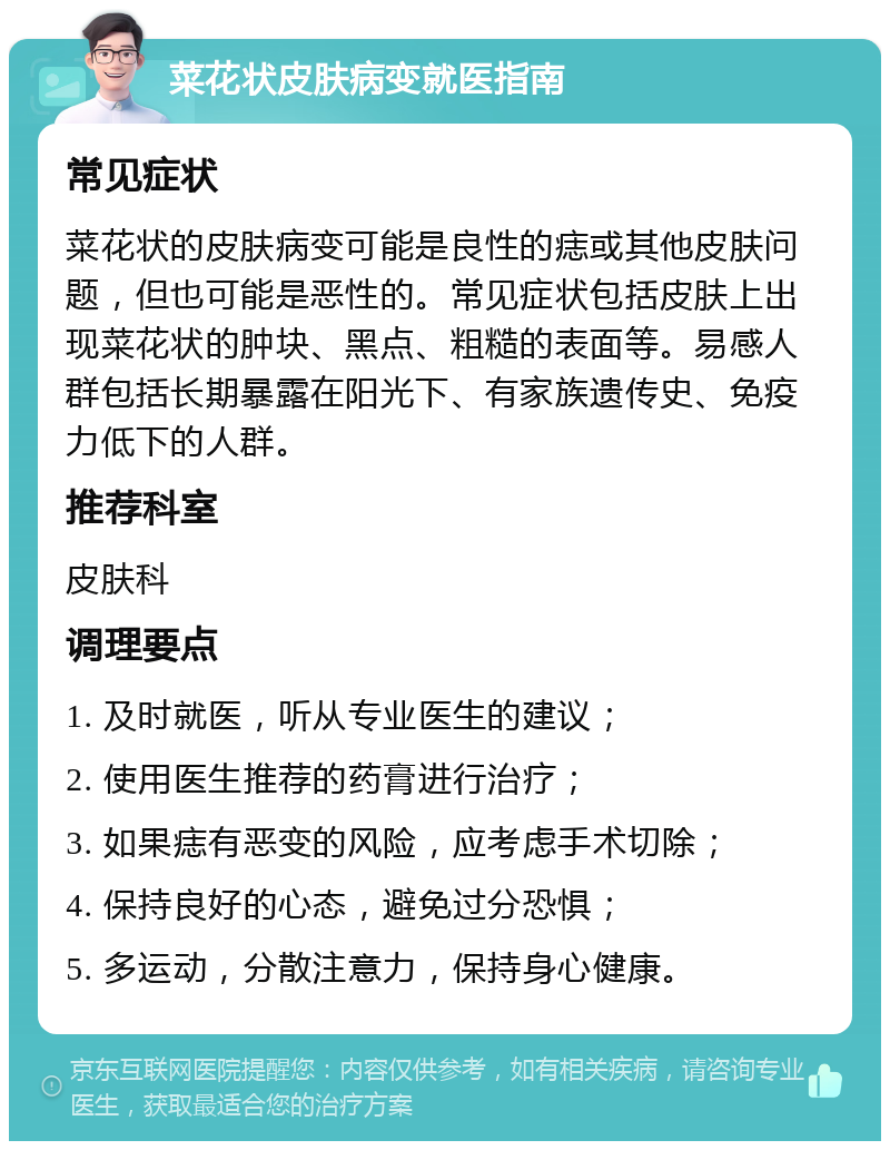 菜花状皮肤病变就医指南 常见症状 菜花状的皮肤病变可能是良性的痣或其他皮肤问题，但也可能是恶性的。常见症状包括皮肤上出现菜花状的肿块、黑点、粗糙的表面等。易感人群包括长期暴露在阳光下、有家族遗传史、免疫力低下的人群。 推荐科室 皮肤科 调理要点 1. 及时就医，听从专业医生的建议； 2. 使用医生推荐的药膏进行治疗； 3. 如果痣有恶变的风险，应考虑手术切除； 4. 保持良好的心态，避免过分恐惧； 5. 多运动，分散注意力，保持身心健康。