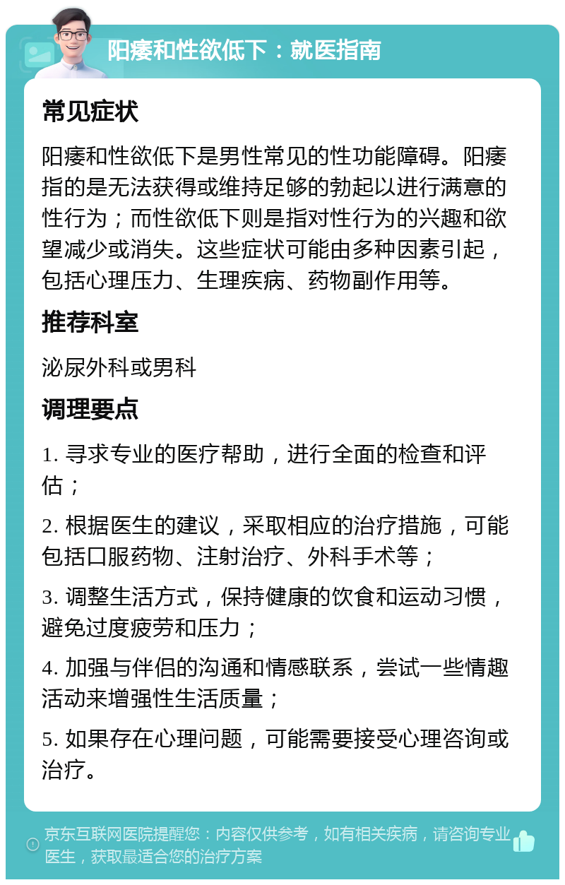 阳痿和性欲低下：就医指南 常见症状 阳痿和性欲低下是男性常见的性功能障碍。阳痿指的是无法获得或维持足够的勃起以进行满意的性行为；而性欲低下则是指对性行为的兴趣和欲望减少或消失。这些症状可能由多种因素引起，包括心理压力、生理疾病、药物副作用等。 推荐科室 泌尿外科或男科 调理要点 1. 寻求专业的医疗帮助，进行全面的检查和评估； 2. 根据医生的建议，采取相应的治疗措施，可能包括口服药物、注射治疗、外科手术等； 3. 调整生活方式，保持健康的饮食和运动习惯，避免过度疲劳和压力； 4. 加强与伴侣的沟通和情感联系，尝试一些情趣活动来增强性生活质量； 5. 如果存在心理问题，可能需要接受心理咨询或治疗。