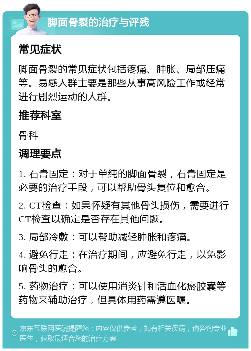 脚面骨裂的治疗与评残 常见症状 脚面骨裂的常见症状包括疼痛、肿胀、局部压痛等。易感人群主要是那些从事高风险工作或经常进行剧烈运动的人群。 推荐科室 骨科 调理要点 1. 石膏固定：对于单纯的脚面骨裂，石膏固定是必要的治疗手段，可以帮助骨头复位和愈合。 2. CT检查：如果怀疑有其他骨头损伤，需要进行CT检查以确定是否存在其他问题。 3. 局部冷敷：可以帮助减轻肿胀和疼痛。 4. 避免行走：在治疗期间，应避免行走，以免影响骨头的愈合。 5. 药物治疗：可以使用消炎针和活血化瘀胶囊等药物来辅助治疗，但具体用药需遵医嘱。