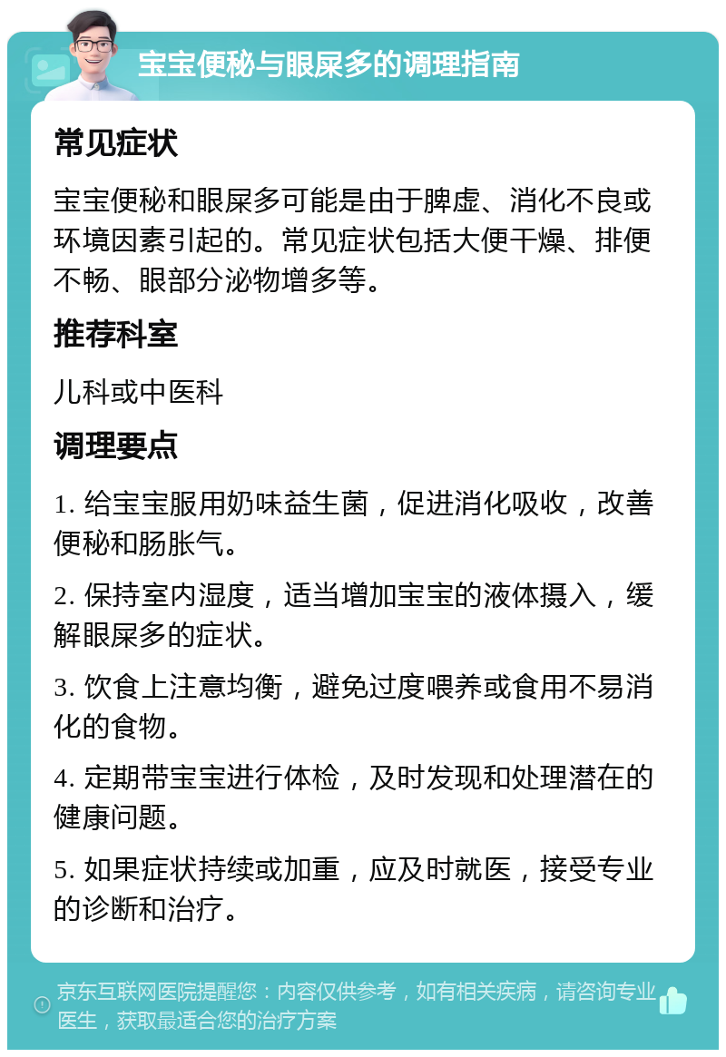 宝宝便秘与眼屎多的调理指南 常见症状 宝宝便秘和眼屎多可能是由于脾虚、消化不良或环境因素引起的。常见症状包括大便干燥、排便不畅、眼部分泌物增多等。 推荐科室 儿科或中医科 调理要点 1. 给宝宝服用奶味益生菌，促进消化吸收，改善便秘和肠胀气。 2. 保持室内湿度，适当增加宝宝的液体摄入，缓解眼屎多的症状。 3. 饮食上注意均衡，避免过度喂养或食用不易消化的食物。 4. 定期带宝宝进行体检，及时发现和处理潜在的健康问题。 5. 如果症状持续或加重，应及时就医，接受专业的诊断和治疗。