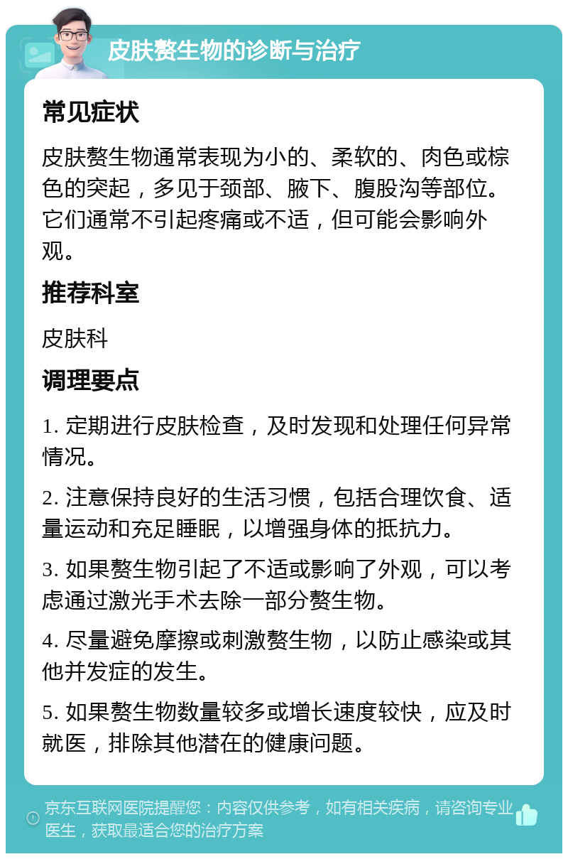 皮肤赘生物的诊断与治疗 常见症状 皮肤赘生物通常表现为小的、柔软的、肉色或棕色的突起，多见于颈部、腋下、腹股沟等部位。它们通常不引起疼痛或不适，但可能会影响外观。 推荐科室 皮肤科 调理要点 1. 定期进行皮肤检查，及时发现和处理任何异常情况。 2. 注意保持良好的生活习惯，包括合理饮食、适量运动和充足睡眠，以增强身体的抵抗力。 3. 如果赘生物引起了不适或影响了外观，可以考虑通过激光手术去除一部分赘生物。 4. 尽量避免摩擦或刺激赘生物，以防止感染或其他并发症的发生。 5. 如果赘生物数量较多或增长速度较快，应及时就医，排除其他潜在的健康问题。