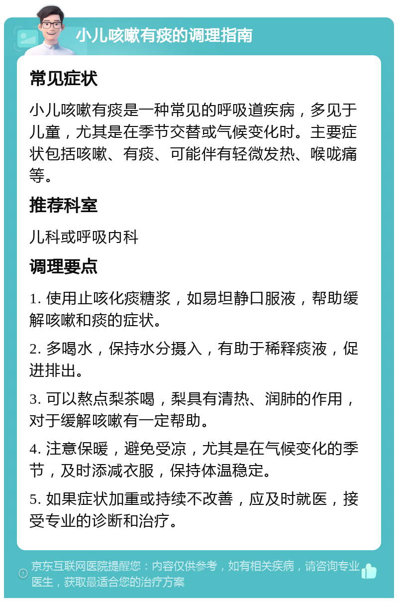 小儿咳嗽有痰的调理指南 常见症状 小儿咳嗽有痰是一种常见的呼吸道疾病，多见于儿童，尤其是在季节交替或气候变化时。主要症状包括咳嗽、有痰、可能伴有轻微发热、喉咙痛等。 推荐科室 儿科或呼吸内科 调理要点 1. 使用止咳化痰糖浆，如易坦静口服液，帮助缓解咳嗽和痰的症状。 2. 多喝水，保持水分摄入，有助于稀释痰液，促进排出。 3. 可以熬点梨茶喝，梨具有清热、润肺的作用，对于缓解咳嗽有一定帮助。 4. 注意保暖，避免受凉，尤其是在气候变化的季节，及时添减衣服，保持体温稳定。 5. 如果症状加重或持续不改善，应及时就医，接受专业的诊断和治疗。