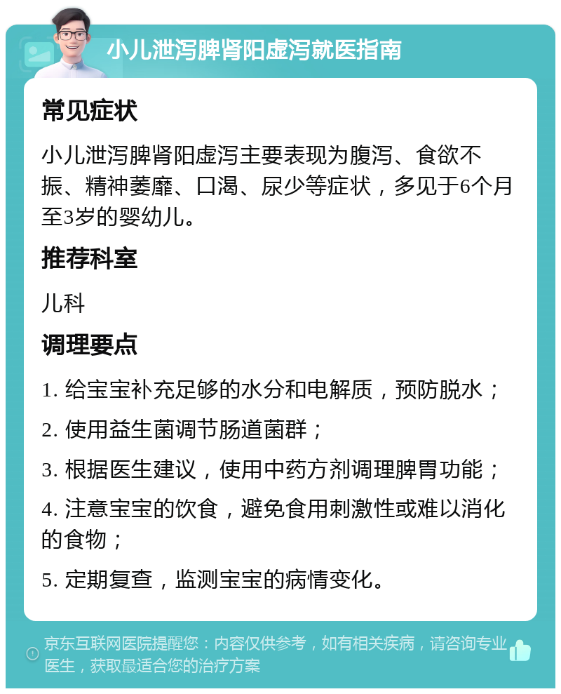 小儿泄泻脾肾阳虚泻就医指南 常见症状 小儿泄泻脾肾阳虚泻主要表现为腹泻、食欲不振、精神萎靡、口渴、尿少等症状，多见于6个月至3岁的婴幼儿。 推荐科室 儿科 调理要点 1. 给宝宝补充足够的水分和电解质，预防脱水； 2. 使用益生菌调节肠道菌群； 3. 根据医生建议，使用中药方剂调理脾胃功能； 4. 注意宝宝的饮食，避免食用刺激性或难以消化的食物； 5. 定期复查，监测宝宝的病情变化。