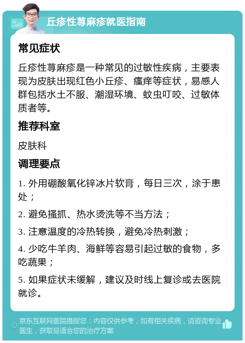 丘疹性荨麻疹就医指南 常见症状 丘疹性荨麻疹是一种常见的过敏性疾病，主要表现为皮肤出现红色小丘疹、瘙痒等症状，易感人群包括水土不服、潮湿环境、蚊虫叮咬、过敏体质者等。 推荐科室 皮肤科 调理要点 1. 外用硼酸氧化锌冰片软膏，每日三次，涂于患处； 2. 避免搔抓、热水烫洗等不当方法； 3. 注意温度的冷热转换，避免冷热刺激； 4. 少吃牛羊肉、海鲜等容易引起过敏的食物，多吃蔬果； 5. 如果症状未缓解，建议及时线上复诊或去医院就诊。