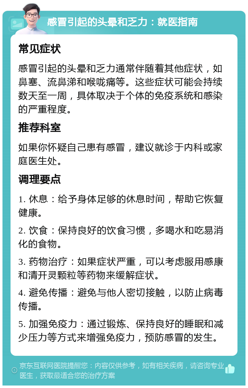 感冒引起的头晕和乏力：就医指南 常见症状 感冒引起的头晕和乏力通常伴随着其他症状，如鼻塞、流鼻涕和喉咙痛等。这些症状可能会持续数天至一周，具体取决于个体的免疫系统和感染的严重程度。 推荐科室 如果你怀疑自己患有感冒，建议就诊于内科或家庭医生处。 调理要点 1. 休息：给予身体足够的休息时间，帮助它恢复健康。 2. 饮食：保持良好的饮食习惯，多喝水和吃易消化的食物。 3. 药物治疗：如果症状严重，可以考虑服用感康和清开灵颗粒等药物来缓解症状。 4. 避免传播：避免与他人密切接触，以防止病毒传播。 5. 加强免疫力：通过锻炼、保持良好的睡眠和减少压力等方式来增强免疫力，预防感冒的发生。