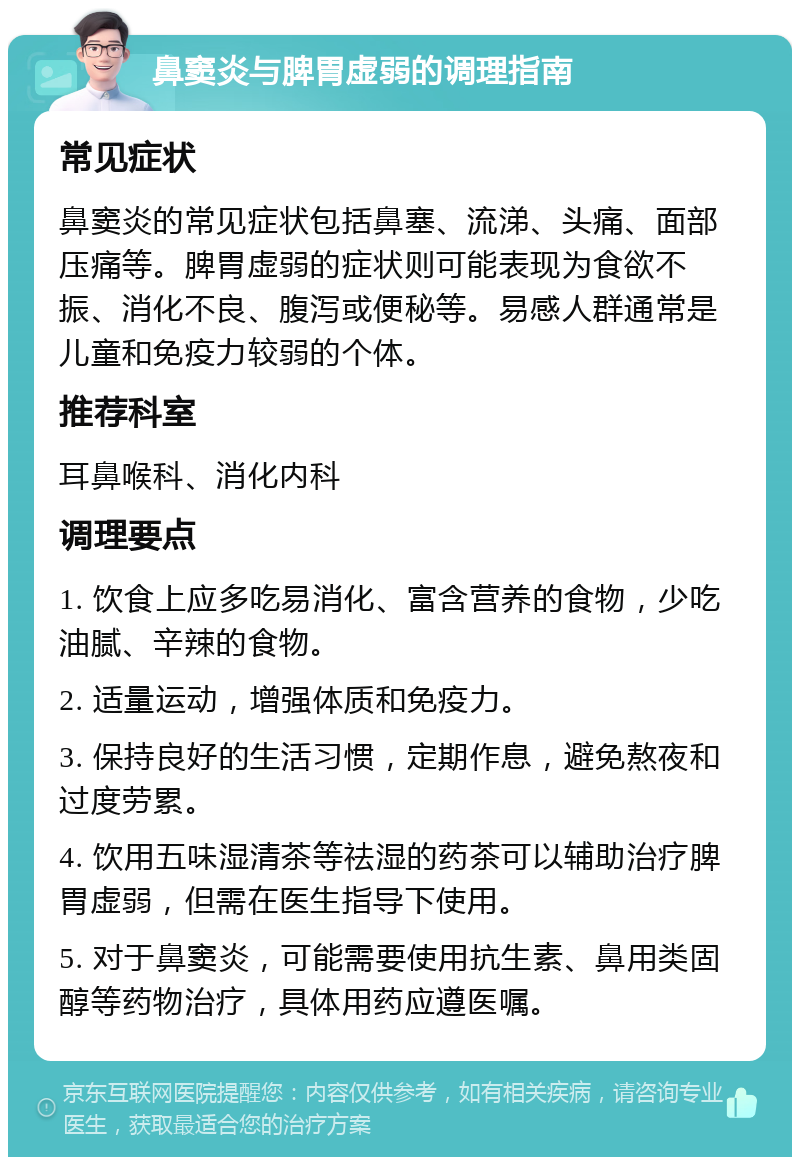 鼻窦炎与脾胃虚弱的调理指南 常见症状 鼻窦炎的常见症状包括鼻塞、流涕、头痛、面部压痛等。脾胃虚弱的症状则可能表现为食欲不振、消化不良、腹泻或便秘等。易感人群通常是儿童和免疫力较弱的个体。 推荐科室 耳鼻喉科、消化内科 调理要点 1. 饮食上应多吃易消化、富含营养的食物，少吃油腻、辛辣的食物。 2. 适量运动，增强体质和免疫力。 3. 保持良好的生活习惯，定期作息，避免熬夜和过度劳累。 4. 饮用五味湿清茶等祛湿的药茶可以辅助治疗脾胃虚弱，但需在医生指导下使用。 5. 对于鼻窦炎，可能需要使用抗生素、鼻用类固醇等药物治疗，具体用药应遵医嘱。