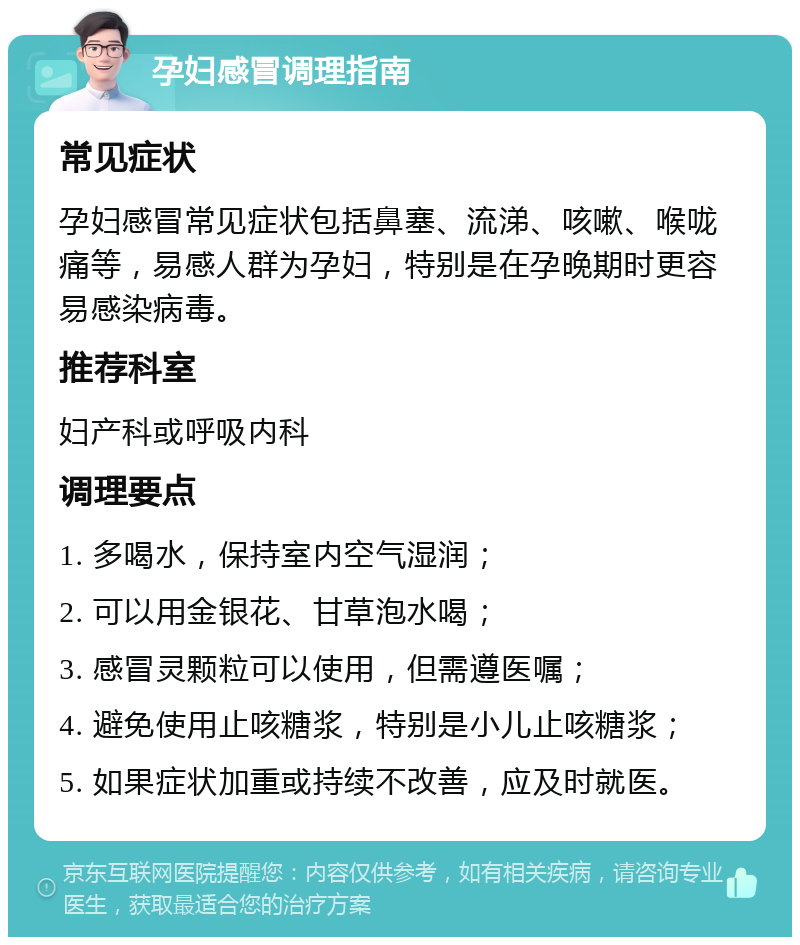 孕妇感冒调理指南 常见症状 孕妇感冒常见症状包括鼻塞、流涕、咳嗽、喉咙痛等，易感人群为孕妇，特别是在孕晚期时更容易感染病毒。 推荐科室 妇产科或呼吸内科 调理要点 1. 多喝水，保持室内空气湿润； 2. 可以用金银花、甘草泡水喝； 3. 感冒灵颗粒可以使用，但需遵医嘱； 4. 避免使用止咳糖浆，特别是小儿止咳糖浆； 5. 如果症状加重或持续不改善，应及时就医。