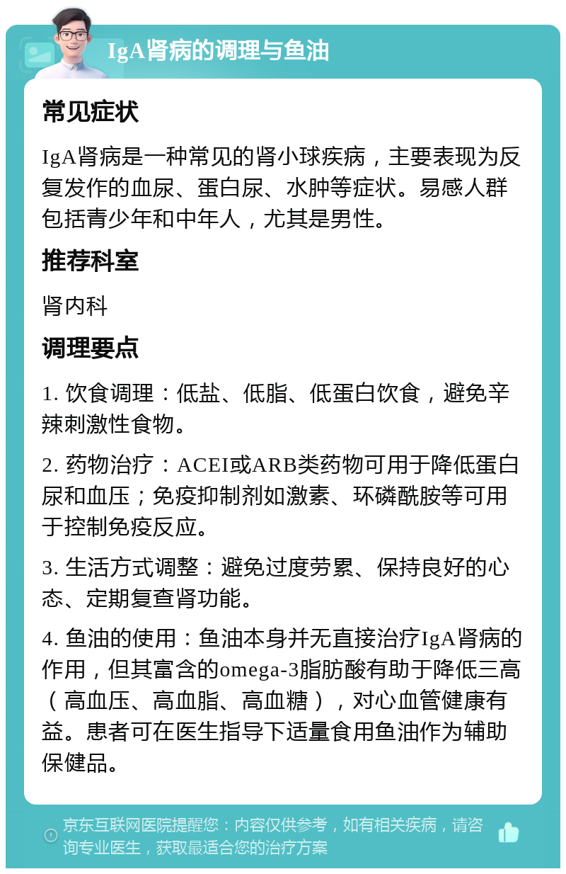 IgA肾病的调理与鱼油 常见症状 IgA肾病是一种常见的肾小球疾病，主要表现为反复发作的血尿、蛋白尿、水肿等症状。易感人群包括青少年和中年人，尤其是男性。 推荐科室 肾内科 调理要点 1. 饮食调理：低盐、低脂、低蛋白饮食，避免辛辣刺激性食物。 2. 药物治疗：ACEI或ARB类药物可用于降低蛋白尿和血压；免疫抑制剂如激素、环磷酰胺等可用于控制免疫反应。 3. 生活方式调整：避免过度劳累、保持良好的心态、定期复查肾功能。 4. 鱼油的使用：鱼油本身并无直接治疗IgA肾病的作用，但其富含的omega-3脂肪酸有助于降低三高（高血压、高血脂、高血糖），对心血管健康有益。患者可在医生指导下适量食用鱼油作为辅助保健品。