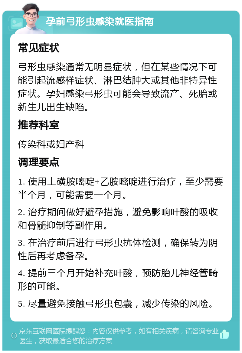 孕前弓形虫感染就医指南 常见症状 弓形虫感染通常无明显症状，但在某些情况下可能引起流感样症状、淋巴结肿大或其他非特异性症状。孕妇感染弓形虫可能会导致流产、死胎或新生儿出生缺陷。 推荐科室 传染科或妇产科 调理要点 1. 使用上磺胺嘧啶+乙胺嘧啶进行治疗，至少需要半个月，可能需要一个月。 2. 治疗期间做好避孕措施，避免影响叶酸的吸收和骨髓抑制等副作用。 3. 在治疗前后进行弓形虫抗体检测，确保转为阴性后再考虑备孕。 4. 提前三个月开始补充叶酸，预防胎儿神经管畸形的可能。 5. 尽量避免接触弓形虫包囊，减少传染的风险。