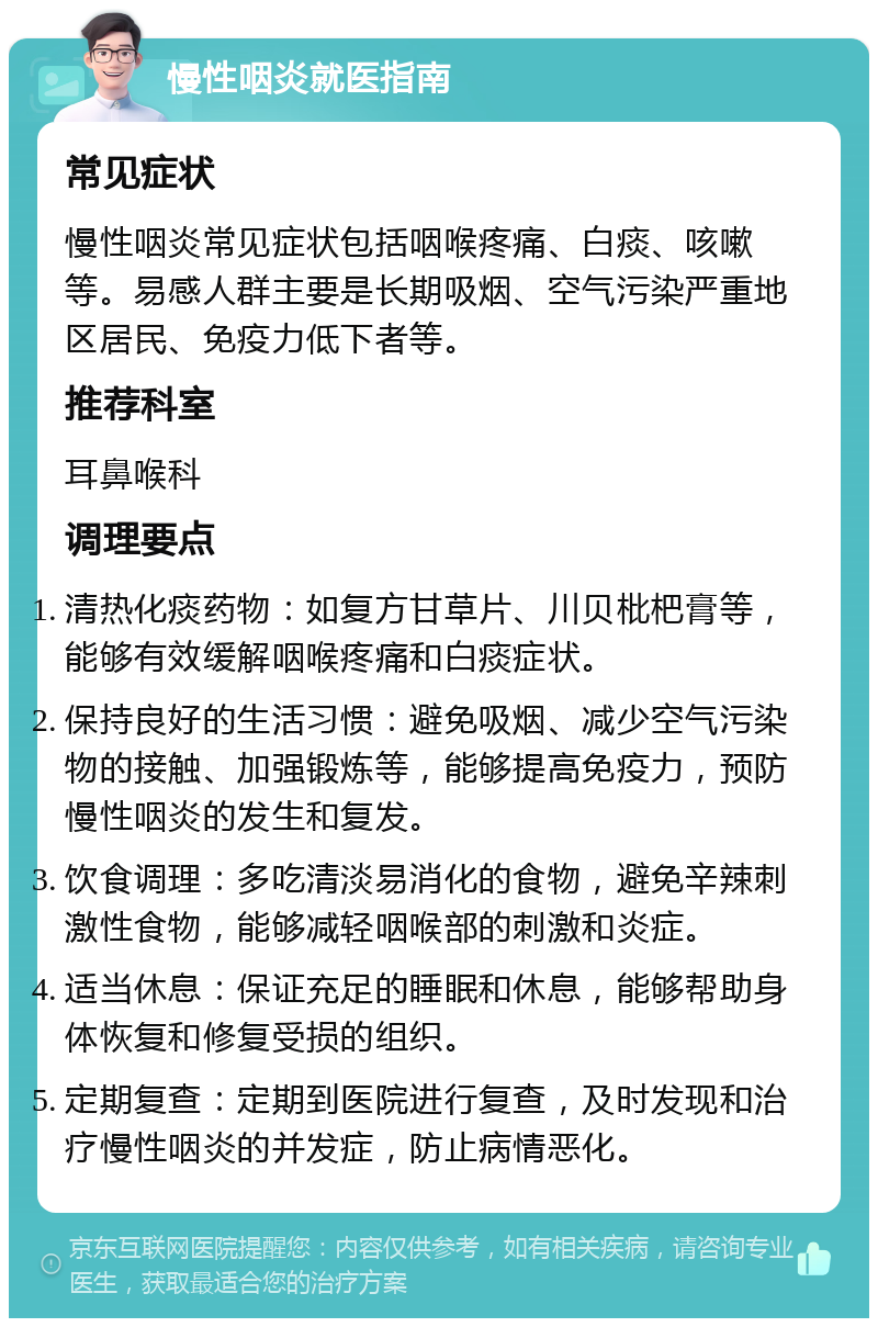 慢性咽炎就医指南 常见症状 慢性咽炎常见症状包括咽喉疼痛、白痰、咳嗽等。易感人群主要是长期吸烟、空气污染严重地区居民、免疫力低下者等。 推荐科室 耳鼻喉科 调理要点 清热化痰药物：如复方甘草片、川贝枇杷膏等，能够有效缓解咽喉疼痛和白痰症状。 保持良好的生活习惯：避免吸烟、减少空气污染物的接触、加强锻炼等，能够提高免疫力，预防慢性咽炎的发生和复发。 饮食调理：多吃清淡易消化的食物，避免辛辣刺激性食物，能够减轻咽喉部的刺激和炎症。 适当休息：保证充足的睡眠和休息，能够帮助身体恢复和修复受损的组织。 定期复查：定期到医院进行复查，及时发现和治疗慢性咽炎的并发症，防止病情恶化。