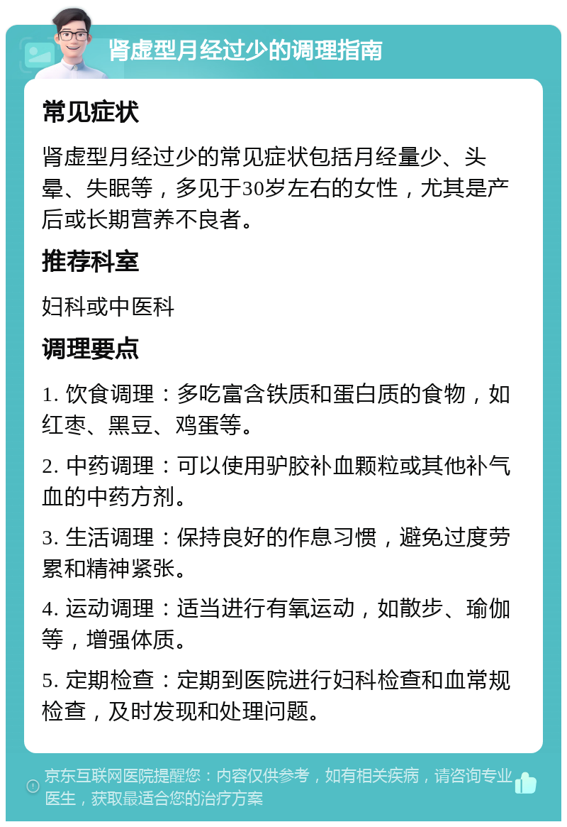 肾虚型月经过少的调理指南 常见症状 肾虚型月经过少的常见症状包括月经量少、头晕、失眠等，多见于30岁左右的女性，尤其是产后或长期营养不良者。 推荐科室 妇科或中医科 调理要点 1. 饮食调理：多吃富含铁质和蛋白质的食物，如红枣、黑豆、鸡蛋等。 2. 中药调理：可以使用驴胶补血颗粒或其他补气血的中药方剂。 3. 生活调理：保持良好的作息习惯，避免过度劳累和精神紧张。 4. 运动调理：适当进行有氧运动，如散步、瑜伽等，增强体质。 5. 定期检查：定期到医院进行妇科检查和血常规检查，及时发现和处理问题。