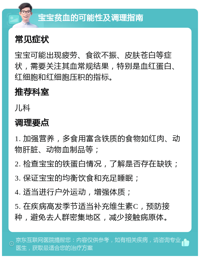 宝宝贫血的可能性及调理指南 常见症状 宝宝可能出现疲劳、食欲不振、皮肤苍白等症状，需要关注其血常规结果，特别是血红蛋白、红细胞和红细胞压积的指标。 推荐科室 儿科 调理要点 1. 加强营养，多食用富含铁质的食物如红肉、动物肝脏、动物血制品等； 2. 检查宝宝的铁蛋白情况，了解是否存在缺铁； 3. 保证宝宝的均衡饮食和充足睡眠； 4. 适当进行户外运动，增强体质； 5. 在疾病高发季节适当补充维生素C，预防接种，避免去人群密集地区，减少接触病原体。