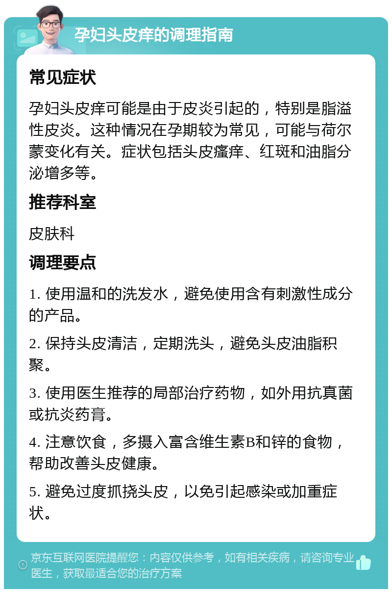 孕妇头皮痒的调理指南 常见症状 孕妇头皮痒可能是由于皮炎引起的，特别是脂溢性皮炎。这种情况在孕期较为常见，可能与荷尔蒙变化有关。症状包括头皮瘙痒、红斑和油脂分泌增多等。 推荐科室 皮肤科 调理要点 1. 使用温和的洗发水，避免使用含有刺激性成分的产品。 2. 保持头皮清洁，定期洗头，避免头皮油脂积聚。 3. 使用医生推荐的局部治疗药物，如外用抗真菌或抗炎药膏。 4. 注意饮食，多摄入富含维生素B和锌的食物，帮助改善头皮健康。 5. 避免过度抓挠头皮，以免引起感染或加重症状。