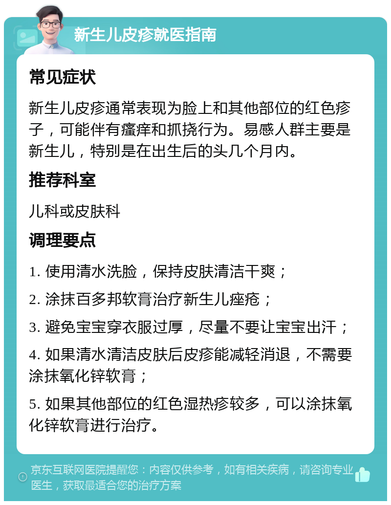 新生儿皮疹就医指南 常见症状 新生儿皮疹通常表现为脸上和其他部位的红色疹子，可能伴有瘙痒和抓挠行为。易感人群主要是新生儿，特别是在出生后的头几个月内。 推荐科室 儿科或皮肤科 调理要点 1. 使用清水洗脸，保持皮肤清洁干爽； 2. 涂抹百多邦软膏治疗新生儿痤疮； 3. 避免宝宝穿衣服过厚，尽量不要让宝宝出汗； 4. 如果清水清洁皮肤后皮疹能减轻消退，不需要涂抹氧化锌软膏； 5. 如果其他部位的红色湿热疹较多，可以涂抹氧化锌软膏进行治疗。