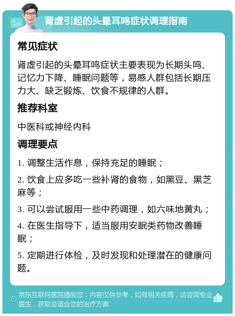 肾虚引起的头晕耳鸣症状调理指南 常见症状 肾虚引起的头晕耳鸣症状主要表现为长期头鸣、记忆力下降、睡眠问题等，易感人群包括长期压力大、缺乏锻炼、饮食不规律的人群。 推荐科室 中医科或神经内科 调理要点 1. 调整生活作息，保持充足的睡眠； 2. 饮食上应多吃一些补肾的食物，如黑豆、黑芝麻等； 3. 可以尝试服用一些中药调理，如六味地黄丸； 4. 在医生指导下，适当服用安眠类药物改善睡眠； 5. 定期进行体检，及时发现和处理潜在的健康问题。