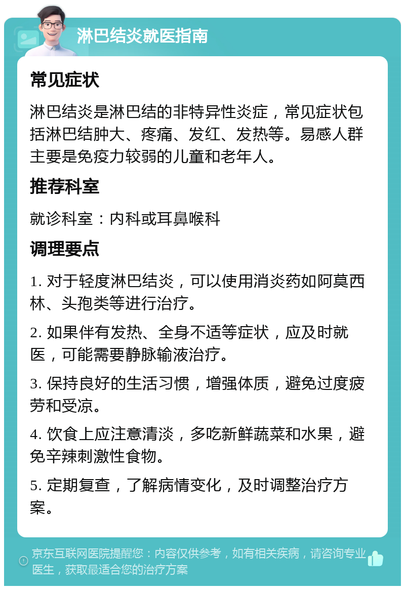 淋巴结炎就医指南 常见症状 淋巴结炎是淋巴结的非特异性炎症，常见症状包括淋巴结肿大、疼痛、发红、发热等。易感人群主要是免疫力较弱的儿童和老年人。 推荐科室 就诊科室：内科或耳鼻喉科 调理要点 1. 对于轻度淋巴结炎，可以使用消炎药如阿莫西林、头孢类等进行治疗。 2. 如果伴有发热、全身不适等症状，应及时就医，可能需要静脉输液治疗。 3. 保持良好的生活习惯，增强体质，避免过度疲劳和受凉。 4. 饮食上应注意清淡，多吃新鲜蔬菜和水果，避免辛辣刺激性食物。 5. 定期复查，了解病情变化，及时调整治疗方案。