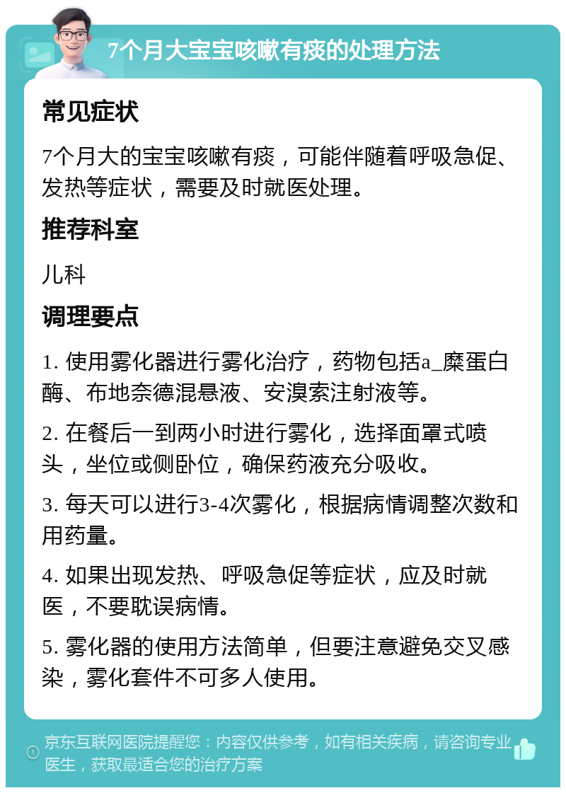 7个月大宝宝咳嗽有痰的处理方法 常见症状 7个月大的宝宝咳嗽有痰，可能伴随着呼吸急促、发热等症状，需要及时就医处理。 推荐科室 儿科 调理要点 1. 使用雾化器进行雾化治疗，药物包括a_糜蛋白酶、布地奈德混悬液、安溴索注射液等。 2. 在餐后一到两小时进行雾化，选择面罩式喷头，坐位或侧卧位，确保药液充分吸收。 3. 每天可以进行3-4次雾化，根据病情调整次数和用药量。 4. 如果出现发热、呼吸急促等症状，应及时就医，不要耽误病情。 5. 雾化器的使用方法简单，但要注意避免交叉感染，雾化套件不可多人使用。