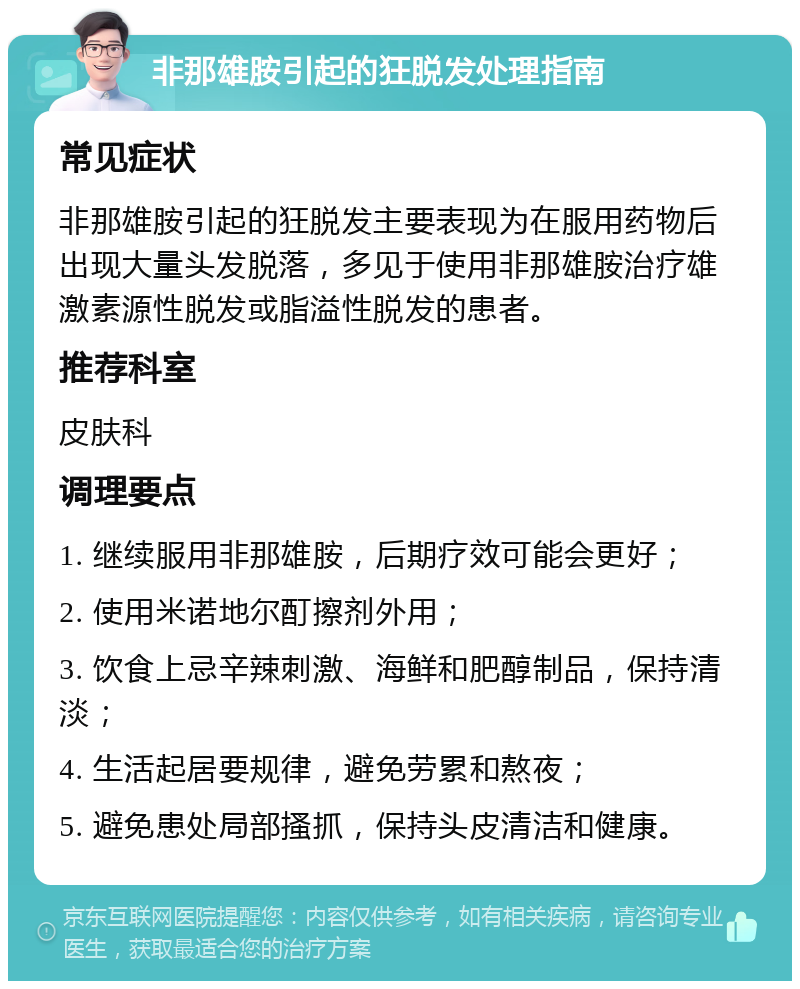 非那雄胺引起的狂脱发处理指南 常见症状 非那雄胺引起的狂脱发主要表现为在服用药物后出现大量头发脱落，多见于使用非那雄胺治疗雄激素源性脱发或脂溢性脱发的患者。 推荐科室 皮肤科 调理要点 1. 继续服用非那雄胺，后期疗效可能会更好； 2. 使用米诺地尔酊擦剂外用； 3. 饮食上忌辛辣刺激、海鲜和肥醇制品，保持清淡； 4. 生活起居要规律，避免劳累和熬夜； 5. 避免患处局部搔抓，保持头皮清洁和健康。