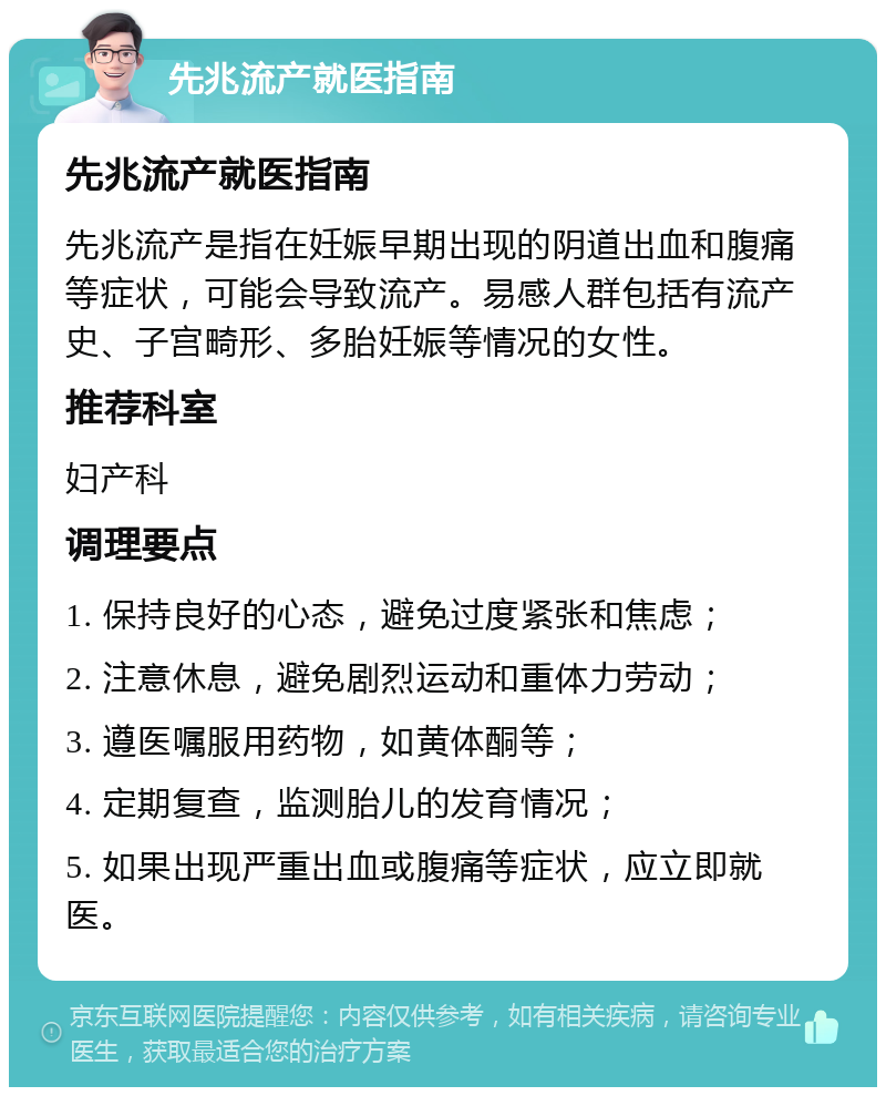 先兆流产就医指南 先兆流产就医指南 先兆流产是指在妊娠早期出现的阴道出血和腹痛等症状，可能会导致流产。易感人群包括有流产史、子宫畸形、多胎妊娠等情况的女性。 推荐科室 妇产科 调理要点 1. 保持良好的心态，避免过度紧张和焦虑； 2. 注意休息，避免剧烈运动和重体力劳动； 3. 遵医嘱服用药物，如黄体酮等； 4. 定期复查，监测胎儿的发育情况； 5. 如果出现严重出血或腹痛等症状，应立即就医。