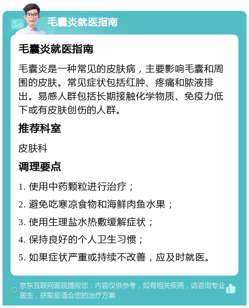 毛囊炎就医指南 毛囊炎就医指南 毛囊炎是一种常见的皮肤病，主要影响毛囊和周围的皮肤。常见症状包括红肿、疼痛和脓液排出。易感人群包括长期接触化学物质、免疫力低下或有皮肤创伤的人群。 推荐科室 皮肤科 调理要点 1. 使用中药颗粒进行治疗； 2. 避免吃寒凉食物和海鲜肉鱼水果； 3. 使用生理盐水热敷缓解症状； 4. 保持良好的个人卫生习惯； 5. 如果症状严重或持续不改善，应及时就医。