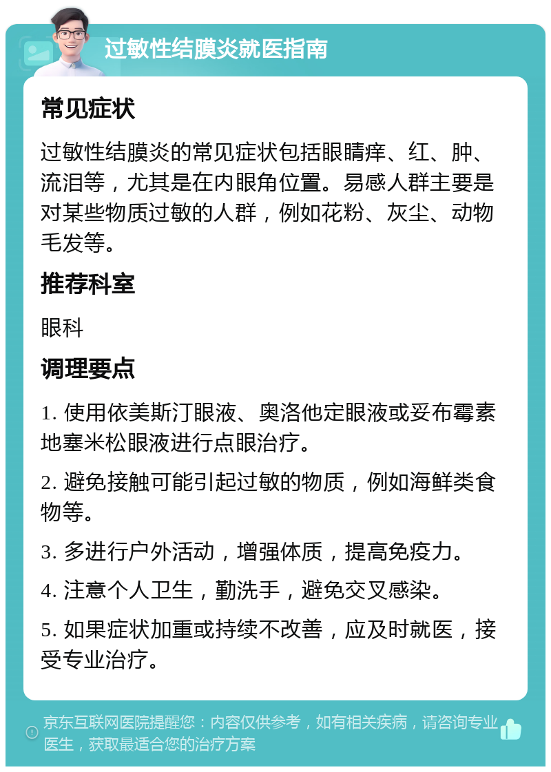 过敏性结膜炎就医指南 常见症状 过敏性结膜炎的常见症状包括眼睛痒、红、肿、流泪等，尤其是在内眼角位置。易感人群主要是对某些物质过敏的人群，例如花粉、灰尘、动物毛发等。 推荐科室 眼科 调理要点 1. 使用依美斯汀眼液、奥洛他定眼液或妥布霉素地塞米松眼液进行点眼治疗。 2. 避免接触可能引起过敏的物质，例如海鲜类食物等。 3. 多进行户外活动，增强体质，提高免疫力。 4. 注意个人卫生，勤洗手，避免交叉感染。 5. 如果症状加重或持续不改善，应及时就医，接受专业治疗。