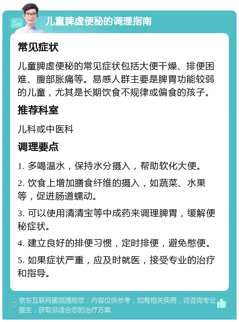 儿童脾虚便秘的调理指南 常见症状 儿童脾虚便秘的常见症状包括大便干燥、排便困难、腹部胀痛等。易感人群主要是脾胃功能较弱的儿童，尤其是长期饮食不规律或偏食的孩子。 推荐科室 儿科或中医科 调理要点 1. 多喝温水，保持水分摄入，帮助软化大便。 2. 饮食上增加膳食纤维的摄入，如蔬菜、水果等，促进肠道蠕动。 3. 可以使用清清宝等中成药来调理脾胃，缓解便秘症状。 4. 建立良好的排便习惯，定时排便，避免憋便。 5. 如果症状严重，应及时就医，接受专业的治疗和指导。