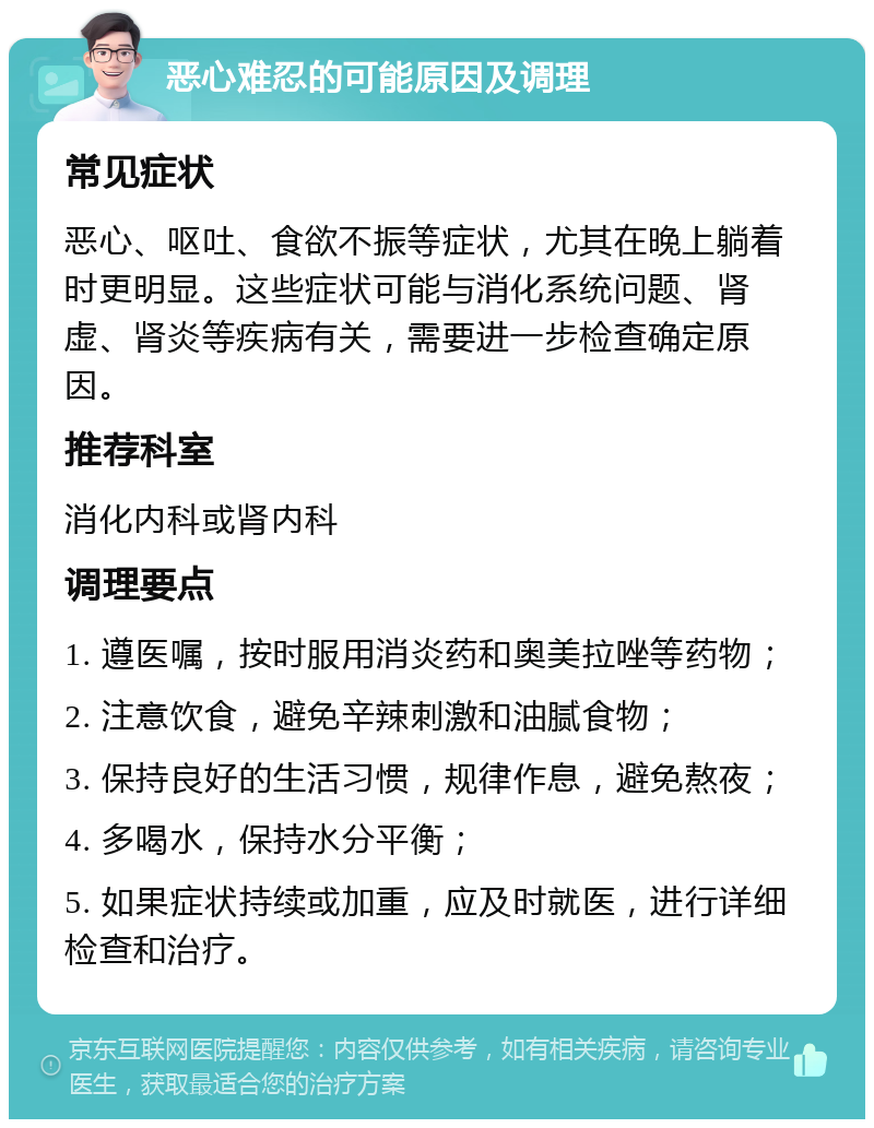 恶心难忍的可能原因及调理 常见症状 恶心、呕吐、食欲不振等症状，尤其在晚上躺着时更明显。这些症状可能与消化系统问题、肾虚、肾炎等疾病有关，需要进一步检查确定原因。 推荐科室 消化内科或肾内科 调理要点 1. 遵医嘱，按时服用消炎药和奥美拉唑等药物； 2. 注意饮食，避免辛辣刺激和油腻食物； 3. 保持良好的生活习惯，规律作息，避免熬夜； 4. 多喝水，保持水分平衡； 5. 如果症状持续或加重，应及时就医，进行详细检查和治疗。