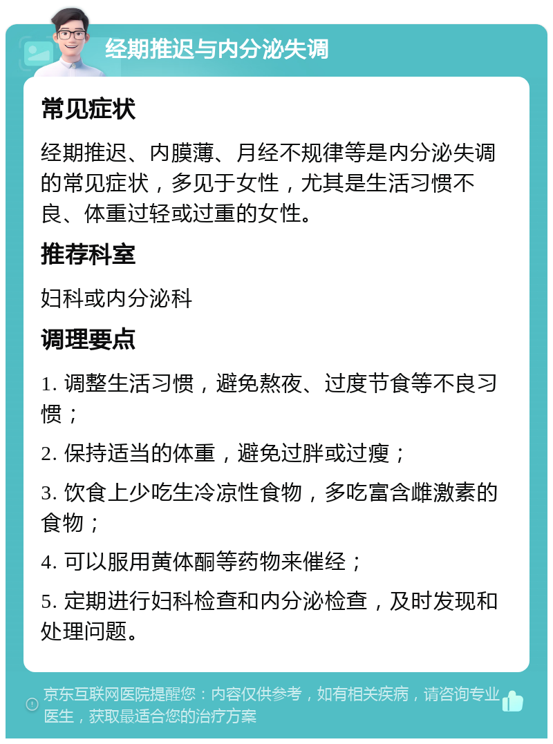 经期推迟与内分泌失调 常见症状 经期推迟、内膜薄、月经不规律等是内分泌失调的常见症状，多见于女性，尤其是生活习惯不良、体重过轻或过重的女性。 推荐科室 妇科或内分泌科 调理要点 1. 调整生活习惯，避免熬夜、过度节食等不良习惯； 2. 保持适当的体重，避免过胖或过瘦； 3. 饮食上少吃生冷凉性食物，多吃富含雌激素的食物； 4. 可以服用黄体酮等药物来催经； 5. 定期进行妇科检查和内分泌检查，及时发现和处理问题。