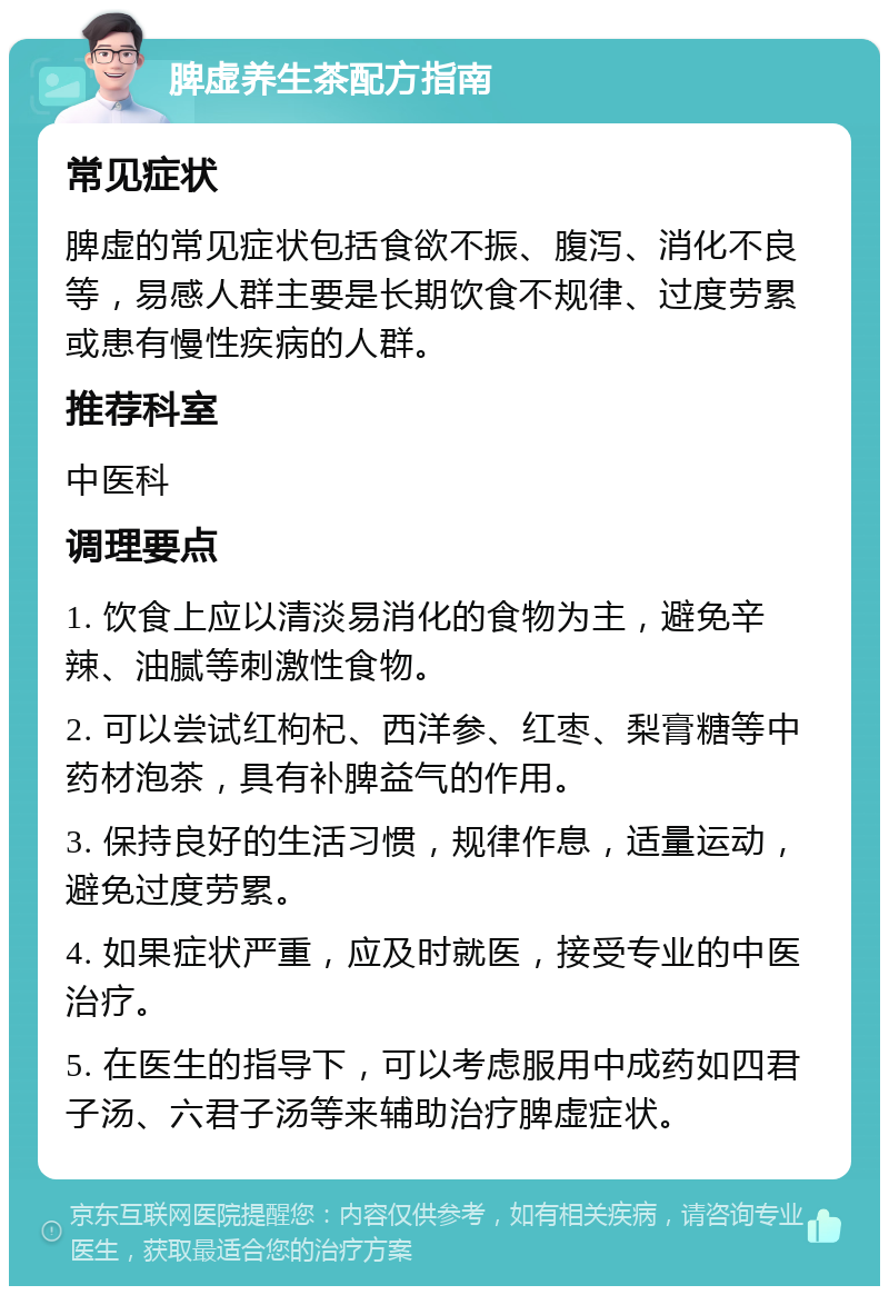 脾虚养生茶配方指南 常见症状 脾虚的常见症状包括食欲不振、腹泻、消化不良等，易感人群主要是长期饮食不规律、过度劳累或患有慢性疾病的人群。 推荐科室 中医科 调理要点 1. 饮食上应以清淡易消化的食物为主，避免辛辣、油腻等刺激性食物。 2. 可以尝试红枸杞、西洋参、红枣、梨膏糖等中药材泡茶，具有补脾益气的作用。 3. 保持良好的生活习惯，规律作息，适量运动，避免过度劳累。 4. 如果症状严重，应及时就医，接受专业的中医治疗。 5. 在医生的指导下，可以考虑服用中成药如四君子汤、六君子汤等来辅助治疗脾虚症状。