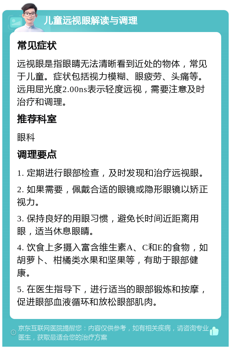 儿童远视眼解读与调理 常见症状 远视眼是指眼睛无法清晰看到近处的物体，常见于儿童。症状包括视力模糊、眼疲劳、头痛等。远用屈光度2.00ns表示轻度远视，需要注意及时治疗和调理。 推荐科室 眼科 调理要点 1. 定期进行眼部检查，及时发现和治疗远视眼。 2. 如果需要，佩戴合适的眼镜或隐形眼镜以矫正视力。 3. 保持良好的用眼习惯，避免长时间近距离用眼，适当休息眼睛。 4. 饮食上多摄入富含维生素A、C和E的食物，如胡萝卜、柑橘类水果和坚果等，有助于眼部健康。 5. 在医生指导下，进行适当的眼部锻炼和按摩，促进眼部血液循环和放松眼部肌肉。