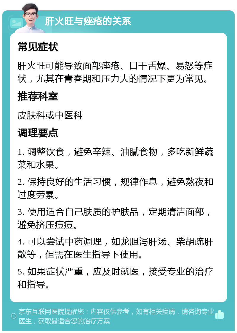 肝火旺与痤疮的关系 常见症状 肝火旺可能导致面部痤疮、口干舌燥、易怒等症状，尤其在青春期和压力大的情况下更为常见。 推荐科室 皮肤科或中医科 调理要点 1. 调整饮食，避免辛辣、油腻食物，多吃新鲜蔬菜和水果。 2. 保持良好的生活习惯，规律作息，避免熬夜和过度劳累。 3. 使用适合自己肤质的护肤品，定期清洁面部，避免挤压痘痘。 4. 可以尝试中药调理，如龙胆泻肝汤、柴胡疏肝散等，但需在医生指导下使用。 5. 如果症状严重，应及时就医，接受专业的治疗和指导。