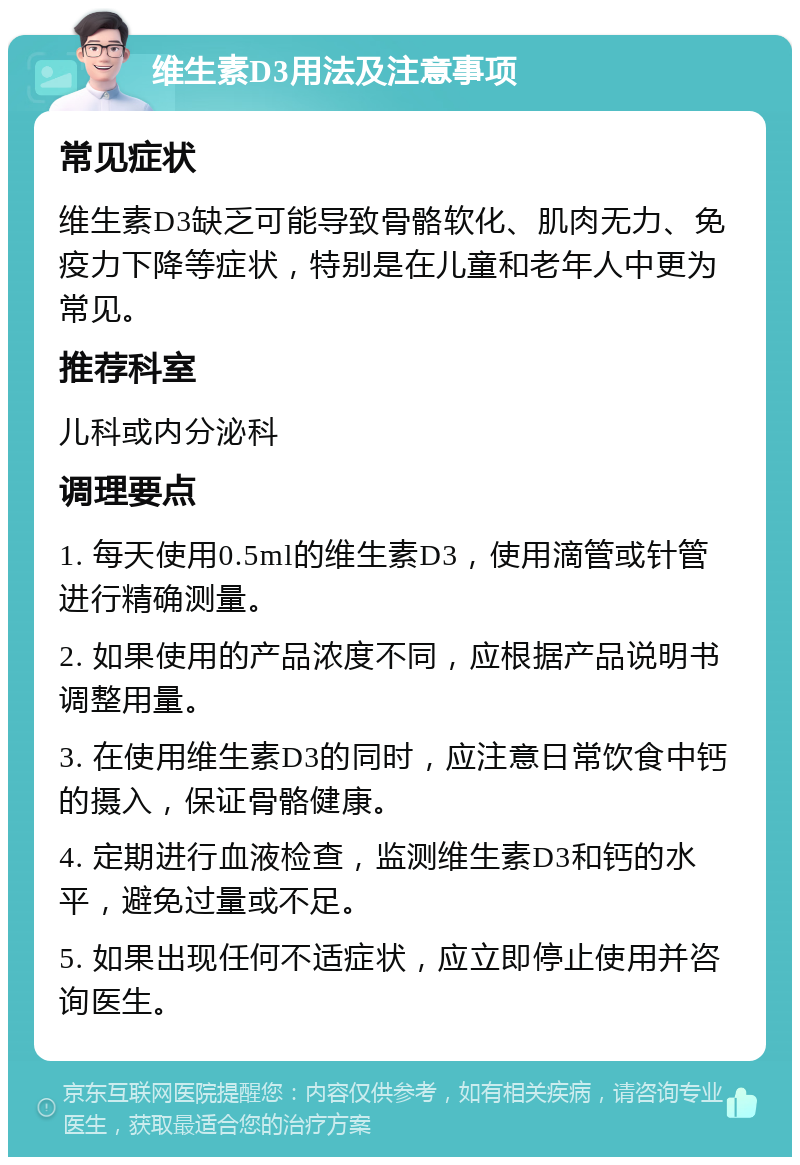 维生素D3用法及注意事项 常见症状 维生素D3缺乏可能导致骨骼软化、肌肉无力、免疫力下降等症状，特别是在儿童和老年人中更为常见。 推荐科室 儿科或内分泌科 调理要点 1. 每天使用0.5ml的维生素D3，使用滴管或针管进行精确测量。 2. 如果使用的产品浓度不同，应根据产品说明书调整用量。 3. 在使用维生素D3的同时，应注意日常饮食中钙的摄入，保证骨骼健康。 4. 定期进行血液检查，监测维生素D3和钙的水平，避免过量或不足。 5. 如果出现任何不适症状，应立即停止使用并咨询医生。