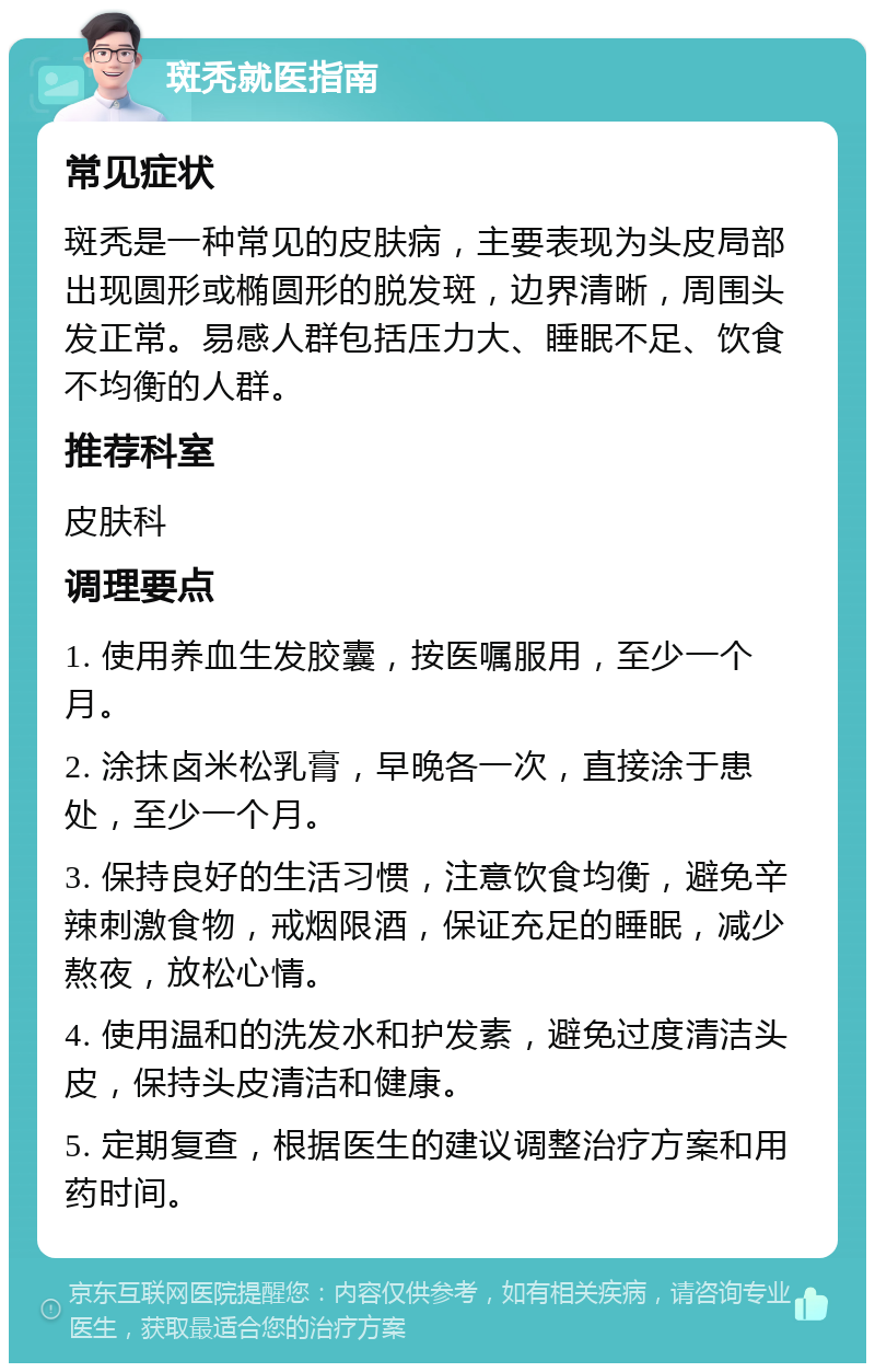 斑秃就医指南 常见症状 斑秃是一种常见的皮肤病，主要表现为头皮局部出现圆形或椭圆形的脱发斑，边界清晰，周围头发正常。易感人群包括压力大、睡眠不足、饮食不均衡的人群。 推荐科室 皮肤科 调理要点 1. 使用养血生发胶囊，按医嘱服用，至少一个月。 2. 涂抹卤米松乳膏，早晚各一次，直接涂于患处，至少一个月。 3. 保持良好的生活习惯，注意饮食均衡，避免辛辣刺激食物，戒烟限酒，保证充足的睡眠，减少熬夜，放松心情。 4. 使用温和的洗发水和护发素，避免过度清洁头皮，保持头皮清洁和健康。 5. 定期复查，根据医生的建议调整治疗方案和用药时间。