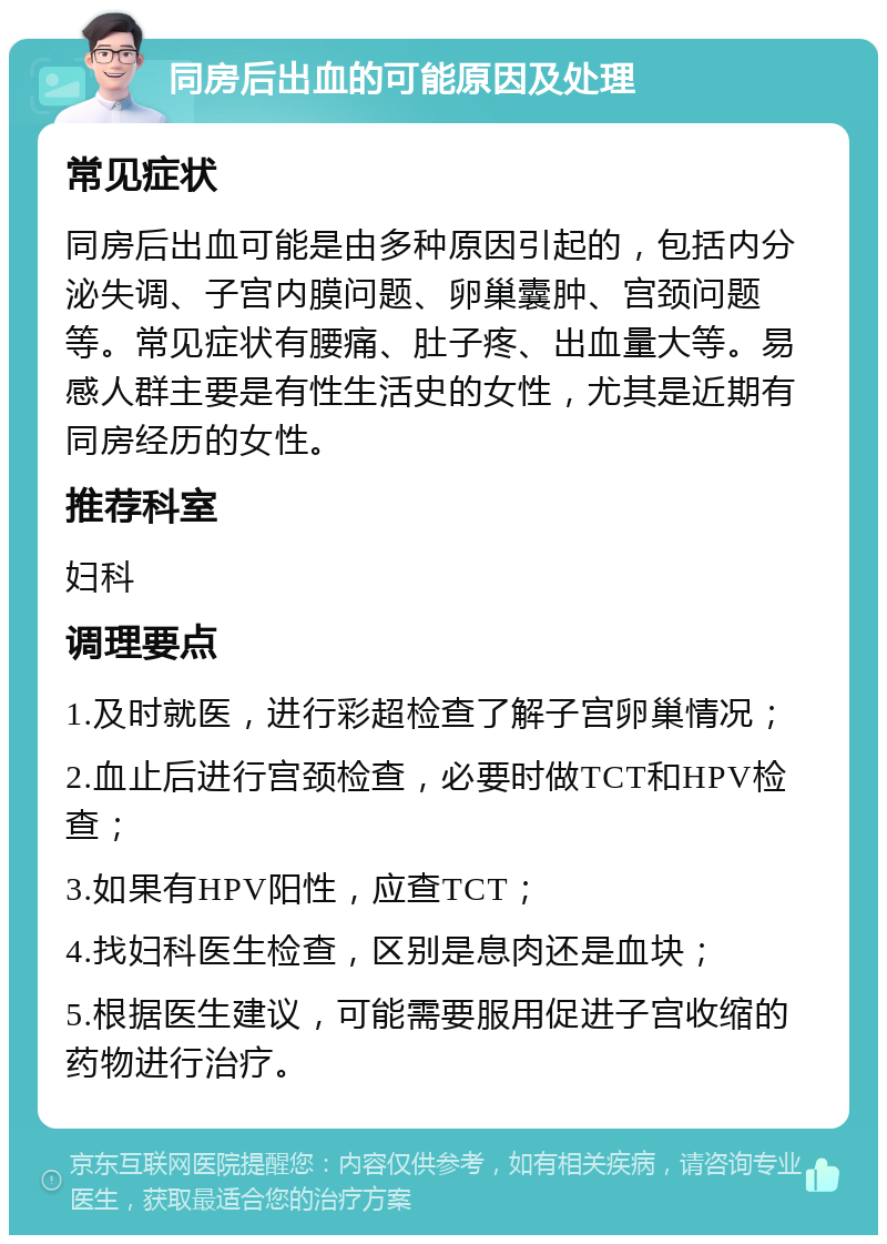 同房后出血的可能原因及处理 常见症状 同房后出血可能是由多种原因引起的，包括内分泌失调、子宫内膜问题、卵巢囊肿、宫颈问题等。常见症状有腰痛、肚子疼、出血量大等。易感人群主要是有性生活史的女性，尤其是近期有同房经历的女性。 推荐科室 妇科 调理要点 1.及时就医，进行彩超检查了解子宫卵巢情况； 2.血止后进行宫颈检查，必要时做TCT和HPV检查； 3.如果有HPV阳性，应查TCT； 4.找妇科医生检查，区别是息肉还是血块； 5.根据医生建议，可能需要服用促进子宫收缩的药物进行治疗。