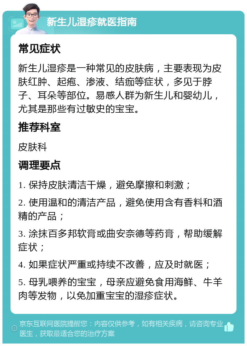 新生儿湿疹就医指南 常见症状 新生儿湿疹是一种常见的皮肤病，主要表现为皮肤红肿、起疱、渗液、结痂等症状，多见于脖子、耳朵等部位。易感人群为新生儿和婴幼儿，尤其是那些有过敏史的宝宝。 推荐科室 皮肤科 调理要点 1. 保持皮肤清洁干燥，避免摩擦和刺激； 2. 使用温和的清洁产品，避免使用含有香料和酒精的产品； 3. 涂抹百多邦软膏或曲安奈德等药膏，帮助缓解症状； 4. 如果症状严重或持续不改善，应及时就医； 5. 母乳喂养的宝宝，母亲应避免食用海鲜、牛羊肉等发物，以免加重宝宝的湿疹症状。