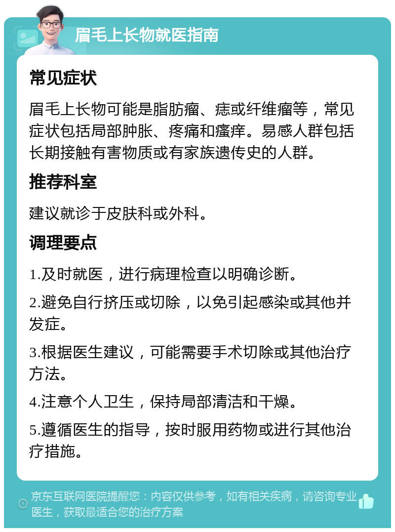 眉毛上长物就医指南 常见症状 眉毛上长物可能是脂肪瘤、痣或纤维瘤等，常见症状包括局部肿胀、疼痛和瘙痒。易感人群包括长期接触有害物质或有家族遗传史的人群。 推荐科室 建议就诊于皮肤科或外科。 调理要点 1.及时就医，进行病理检查以明确诊断。 2.避免自行挤压或切除，以免引起感染或其他并发症。 3.根据医生建议，可能需要手术切除或其他治疗方法。 4.注意个人卫生，保持局部清洁和干燥。 5.遵循医生的指导，按时服用药物或进行其他治疗措施。