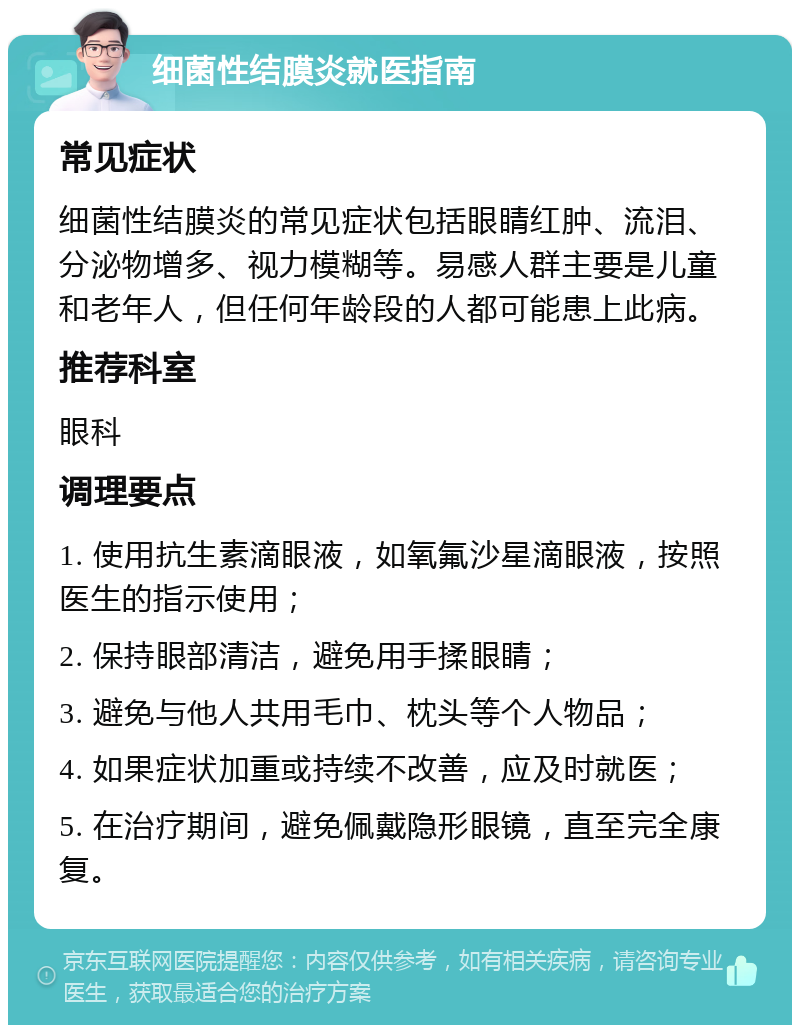 细菌性结膜炎就医指南 常见症状 细菌性结膜炎的常见症状包括眼睛红肿、流泪、分泌物增多、视力模糊等。易感人群主要是儿童和老年人，但任何年龄段的人都可能患上此病。 推荐科室 眼科 调理要点 1. 使用抗生素滴眼液，如氧氟沙星滴眼液，按照医生的指示使用； 2. 保持眼部清洁，避免用手揉眼睛； 3. 避免与他人共用毛巾、枕头等个人物品； 4. 如果症状加重或持续不改善，应及时就医； 5. 在治疗期间，避免佩戴隐形眼镜，直至完全康复。