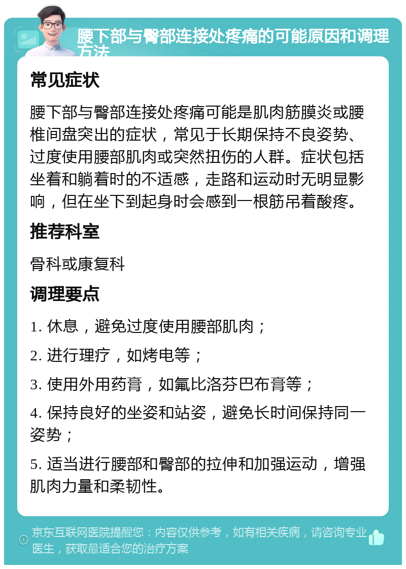 腰下部与臀部连接处疼痛的可能原因和调理方法 常见症状 腰下部与臀部连接处疼痛可能是肌肉筋膜炎或腰椎间盘突出的症状，常见于长期保持不良姿势、过度使用腰部肌肉或突然扭伤的人群。症状包括坐着和躺着时的不适感，走路和运动时无明显影响，但在坐下到起身时会感到一根筋吊着酸疼。 推荐科室 骨科或康复科 调理要点 1. 休息，避免过度使用腰部肌肉； 2. 进行理疗，如烤电等； 3. 使用外用药膏，如氟比洛芬巴布膏等； 4. 保持良好的坐姿和站姿，避免长时间保持同一姿势； 5. 适当进行腰部和臀部的拉伸和加强运动，增强肌肉力量和柔韧性。