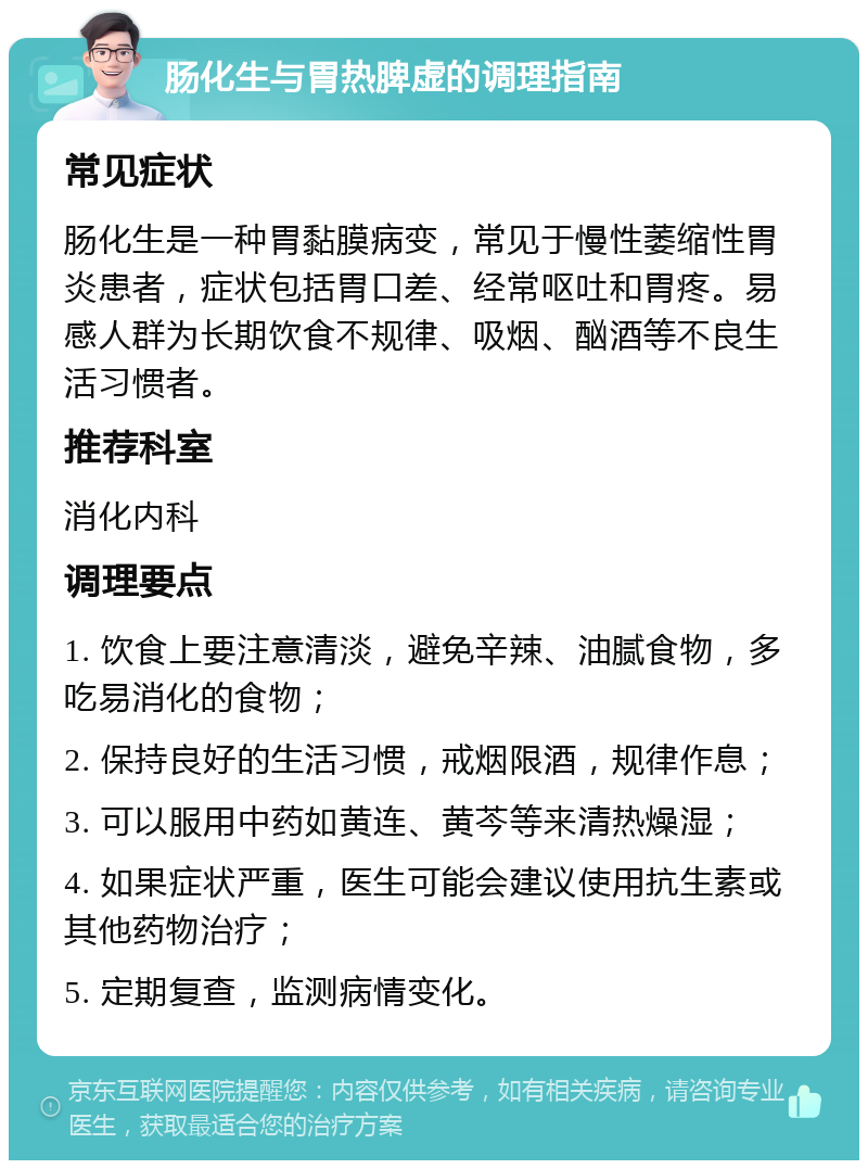 肠化生与胃热脾虚的调理指南 常见症状 肠化生是一种胃黏膜病变，常见于慢性萎缩性胃炎患者，症状包括胃口差、经常呕吐和胃疼。易感人群为长期饮食不规律、吸烟、酗酒等不良生活习惯者。 推荐科室 消化内科 调理要点 1. 饮食上要注意清淡，避免辛辣、油腻食物，多吃易消化的食物； 2. 保持良好的生活习惯，戒烟限酒，规律作息； 3. 可以服用中药如黄连、黄芩等来清热燥湿； 4. 如果症状严重，医生可能会建议使用抗生素或其他药物治疗； 5. 定期复查，监测病情变化。