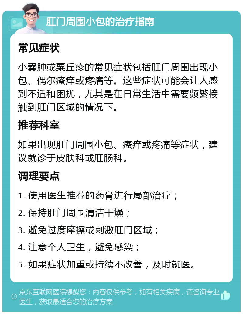 肛门周围小包的治疗指南 常见症状 小囊肿或粟丘疹的常见症状包括肛门周围出现小包、偶尔瘙痒或疼痛等。这些症状可能会让人感到不适和困扰，尤其是在日常生活中需要频繁接触到肛门区域的情况下。 推荐科室 如果出现肛门周围小包、瘙痒或疼痛等症状，建议就诊于皮肤科或肛肠科。 调理要点 1. 使用医生推荐的药膏进行局部治疗； 2. 保持肛门周围清洁干燥； 3. 避免过度摩擦或刺激肛门区域； 4. 注意个人卫生，避免感染； 5. 如果症状加重或持续不改善，及时就医。