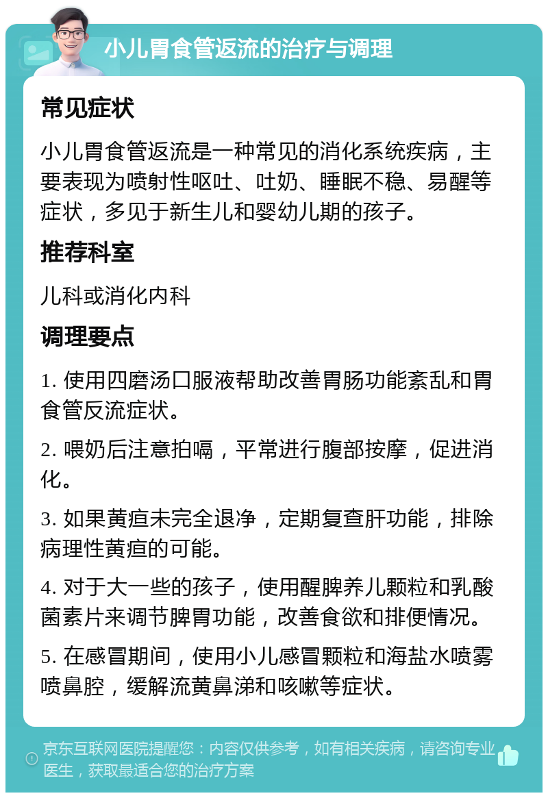 小儿胃食管返流的治疗与调理 常见症状 小儿胃食管返流是一种常见的消化系统疾病，主要表现为喷射性呕吐、吐奶、睡眠不稳、易醒等症状，多见于新生儿和婴幼儿期的孩子。 推荐科室 儿科或消化内科 调理要点 1. 使用四磨汤口服液帮助改善胃肠功能紊乱和胃食管反流症状。 2. 喂奶后注意拍嗝，平常进行腹部按摩，促进消化。 3. 如果黄疸未完全退净，定期复查肝功能，排除病理性黄疸的可能。 4. 对于大一些的孩子，使用醒脾养儿颗粒和乳酸菌素片来调节脾胃功能，改善食欲和排便情况。 5. 在感冒期间，使用小儿感冒颗粒和海盐水喷雾喷鼻腔，缓解流黄鼻涕和咳嗽等症状。