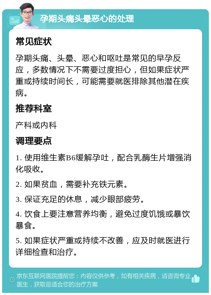 孕期头痛头晕恶心的处理 常见症状 孕期头痛、头晕、恶心和呕吐是常见的早孕反应，多数情况下不需要过度担心，但如果症状严重或持续时间长，可能需要就医排除其他潜在疾病。 推荐科室 产科或内科 调理要点 1. 使用维生素B6缓解孕吐，配合乳酶生片增强消化吸收。 2. 如果贫血，需要补充铁元素。 3. 保证充足的休息，减少眼部疲劳。 4. 饮食上要注意营养均衡，避免过度饥饿或暴饮暴食。 5. 如果症状严重或持续不改善，应及时就医进行详细检查和治疗。